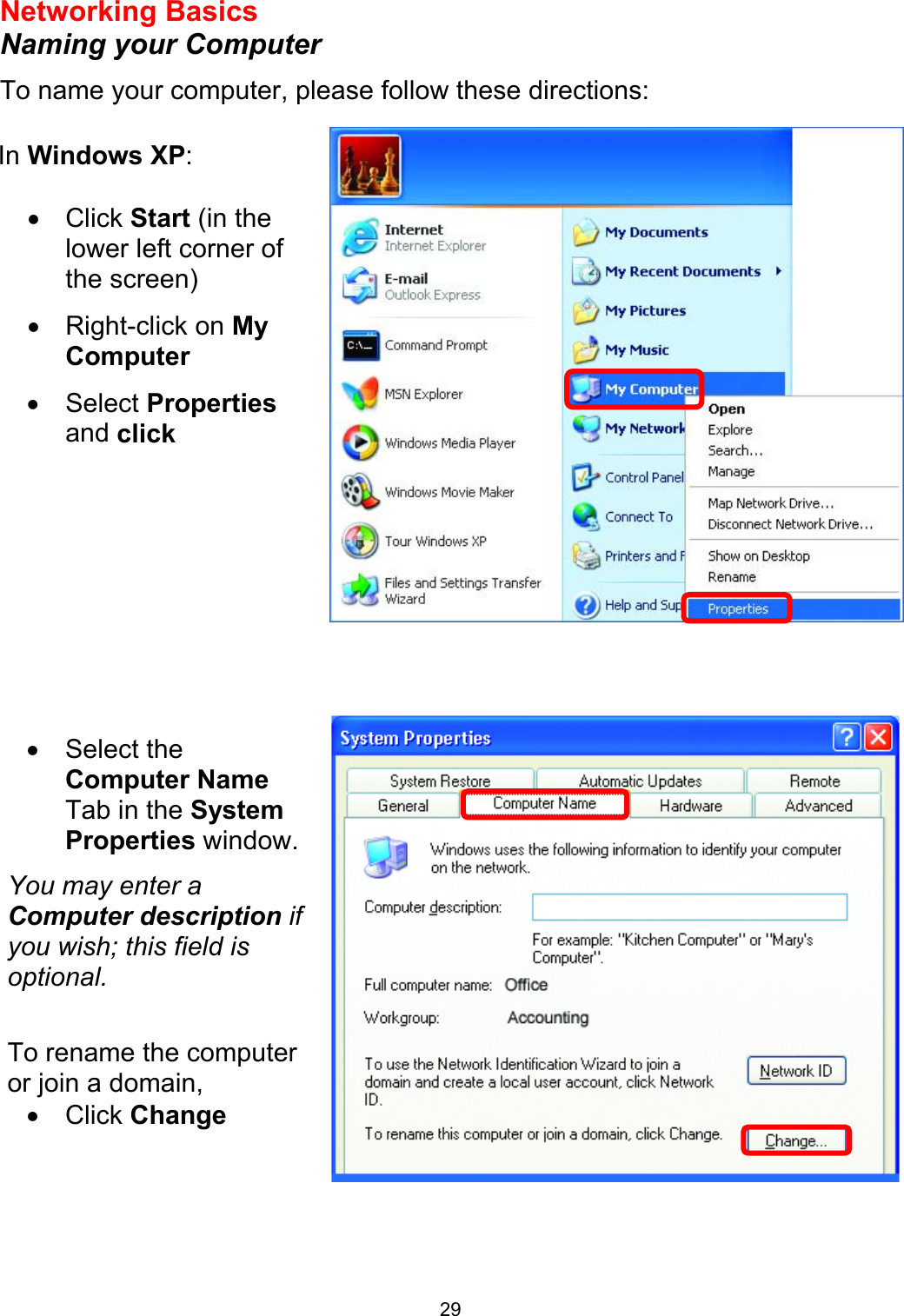  29Networking Basics  Naming your Computer To name your computer, please follow these directions:           In Windows XP:  •  Click Start (in the lower left corner of the screen) •  Right-click on My Computer •  Select Properties and click  •  Select the Computer Name Tab in the System Properties window. You may enter a Computer description if you wish; this field is optional.  To rename the computer or join a domain, •  Click Change  