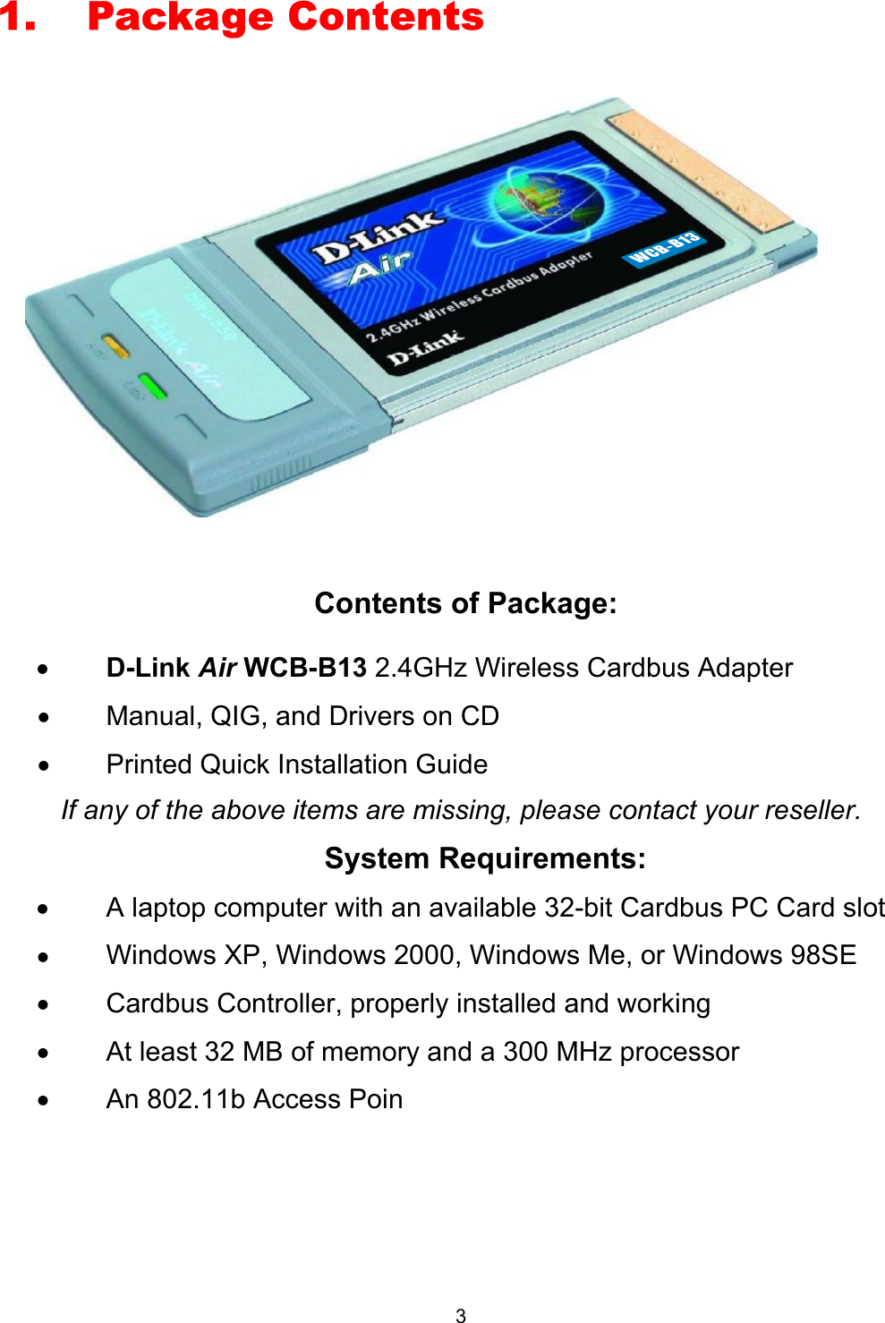  31. Package Contents    Contents of Package: •  D-Link Air WCB-B13 2.4GHz Wireless Cardbus Adapter •  Manual, QIG, and Drivers on CD •  Printed Quick Installation Guide  If any of the above items are missing, please contact your reseller.  System Requirements: •  A laptop computer with an available 32-bit Cardbus PC Card slot •  Windows XP, Windows 2000, Windows Me, or Windows 98SE  •  Cardbus Controller, properly installed and working •  At least 32 MB of memory and a 300 MHz processor  •  An 802.11b Access Poin WCB-B13