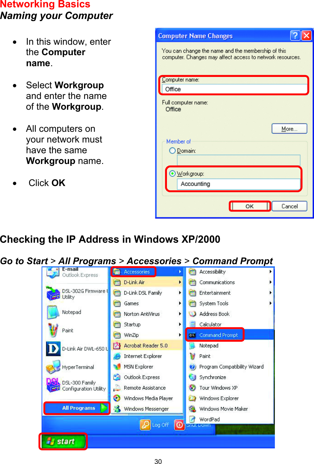 30Networking Basics  Naming your Computer      Checking the IP Address in Windows XP/2000  Go to Start &gt; All Programs &gt; Accessories &gt; Command Prompt  •  In this window, enter the Computer name.  •  Select Workgroup and enter the name of the Workgroup.  •  All computers on your network must have the same Workgroup name.   •   Click OK 