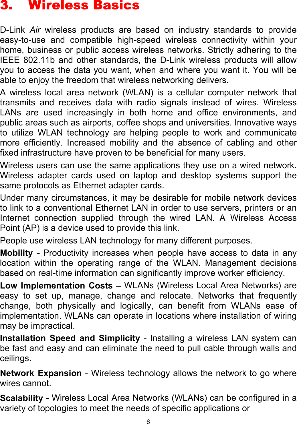  63. Wireless Basics D-Link  Air wireless products are based on industry standards to provide easy-to-use and compatible high-speed wireless connectivity within your home, business or public access wireless networks. Strictly adhering to the IEEE 802.11b and other standards, the D-Link wireless products will allow you to access the data you want, when and where you want it. You will be able to enjoy the freedom that wireless networking delivers. A wireless local area network (WLAN) is a cellular computer network that transmits and receives data with radio signals instead of wires. Wireless LANs are used increasingly in both home and office environments, and public areas such as airports, coffee shops and universities. Innovative ways to utilize WLAN technology are helping people to work and communicate more efficiently. Increased mobility and the absence of cabling and other fixed infrastructure have proven to be beneficial for many users. Wireless users can use the same applications they use on a wired network.  Wireless adapter cards used on laptop and desktop systems support the same protocols as Ethernet adapter cards.  Under many circumstances, it may be desirable for mobile network devices to link to a conventional Ethernet LAN in order to use servers, printers or an Internet connection supplied through the wired LAN. A Wireless Access Point (AP) is a device used to provide this link. People use wireless LAN technology for many different purposes.  Mobility - Productivity increases when people have access to data in any location within the operating range of the WLAN. Management decisions based on real-time information can significantly improve worker efficiency. Low Implementation Costs – WLANs (Wireless Local Area Networks) are easy to set up, manage, change and relocate. Networks that frequently change, both physically and logically, can benefit from WLANs ease of implementation. WLANs can operate in locations where installation of wiring may be impractical.  Installation Speed and Simplicity - Installing a wireless LAN system can be fast and easy and can eliminate the need to pull cable through walls and ceilings. Network Expansion - Wireless technology allows the network to go where wires cannot. Scalability - Wireless Local Area Networks (WLANs) can be configured in a variety of topologies to meet the needs of specific applications or  