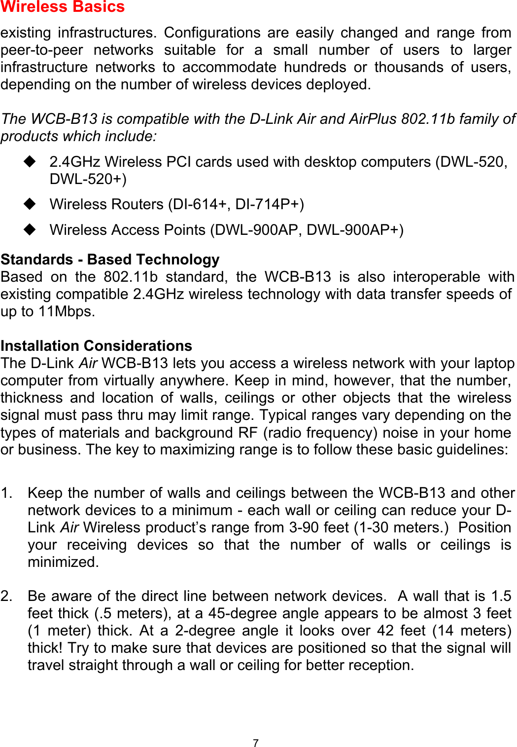  7Wireless Basics existing infrastructures. Configurations are easily changed and range from peer-to-peer networks suitable for a small number of users to larger infrastructure networks to accommodate hundreds or thousands of users, depending on the number of wireless devices deployed.  The WCB-B13 is compatible with the D-Link Air and AirPlus 802.11b family of products which include:  2.4GHz Wireless PCI cards used with desktop computers (DWL-520, DWL-520+)  Wireless Routers (DI-614+, DI-714P+)  Wireless Access Points (DWL-900AP, DWL-900AP+) Standards - Based Technology Based on the 802.11b standard, the WCB-B13 is also interoperable with existing compatible 2.4GHz wireless technology with data transfer speeds of up to 11Mbps.  Installation Considerations The D-Link Air WCB-B13 lets you access a wireless network with your laptop computer from virtually anywhere. Keep in mind, however, that the number, thickness and location of walls, ceilings or other objects that the wireless signal must pass thru may limit range. Typical ranges vary depending on the types of materials and background RF (radio frequency) noise in your home or business. The key to maximizing range is to follow these basic guidelines:  1. Keep the number of walls and ceilings between the WCB-B13 and other network devices to a minimum - each wall or ceiling can reduce your D-Link Air Wireless product’s range from 3-90 feet (1-30 meters.)  Position your receiving devices so that the number of walls or ceilings is minimized. 2.  Be aware of the direct line between network devices.  A wall that is 1.5 feet thick (.5 meters), at a 45-degree angle appears to be almost 3 feet (1 meter) thick. At a 2-degree angle it looks over 42 feet (14 meters) thick! Try to make sure that devices are positioned so that the signal will travel straight through a wall or ceiling for better reception.  