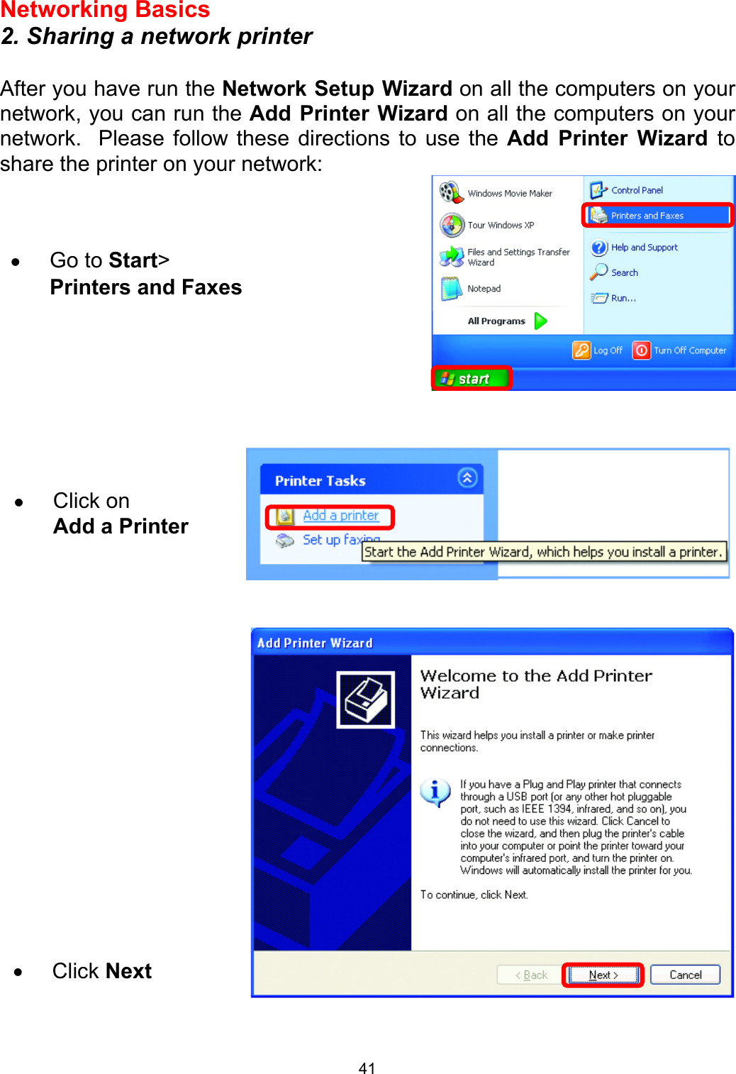  41Networking Basics  2. Sharing a network printer  After you have run the Network Setup Wizard on all the computers on your network, you can run the Add Printer Wizard on all the computers on your network.  Please follow these directions to use the Add Printer Wizard to share the printer on your network:          •  Go to Start&gt; Printers and Faxes •  Click on  Add a Printer •  Click Next 