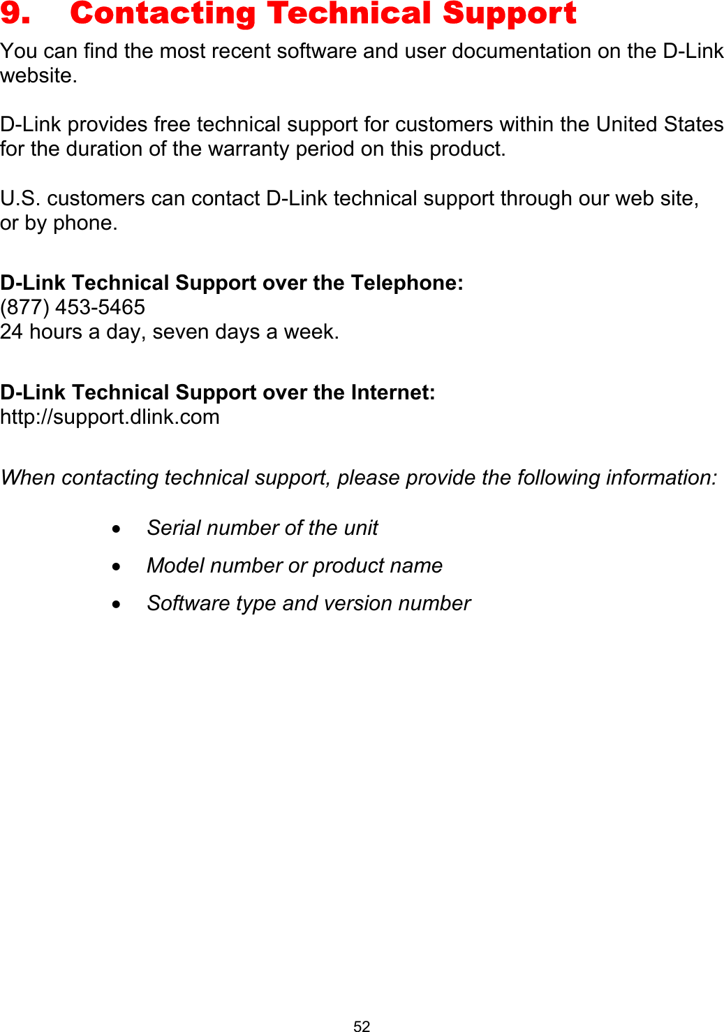  529.    Contacting Technical Support You can find the most recent software and user documentation on the D-Link website.  D-Link provides free technical support for customers within the United States for the duration of the warranty period on this product.    U.S. customers can contact D-Link technical support through our web site, or by phone.    D-Link Technical Support over the Telephone: (877) 453-5465 24 hours a day, seven days a week.  D-Link Technical Support over the Internet: http://support.dlink.com  When contacting technical support, please provide the following information:  •  Serial number of the unit •  Model number or product name •  Software type and version number              