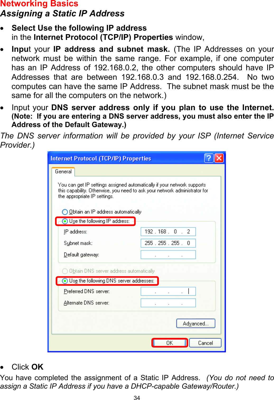  34Networking Basics  Assigning a Static IP Address  •  Select Use the following IP address   in the Internet Protocol (TCP/IP) Properties window,  •  Input your IP address and subnet mask. (The IP Addresses on your network must be within the same range. For example, if one computer has an IP Address of 192.168.0.2, the other computers should have IP Addresses that are between 192.168.0.3 and 192.168.0.254.  No two computes can have the same IP Address.  The subnet mask must be the same for all the computers on the network.) •  Input your DNS server address only if you plan to use the Internet.  (Note:  If you are entering a DNS server address, you must also enter the IP Address of the Default Gateway.)  The DNS server information will be provided by your ISP (Internet Service Provider.)   •  Click OK You have completed the assignment of a Static IP Address.  (You do not need to assign a Static IP Address if you have a DHCP-capable Gateway/Router.)  