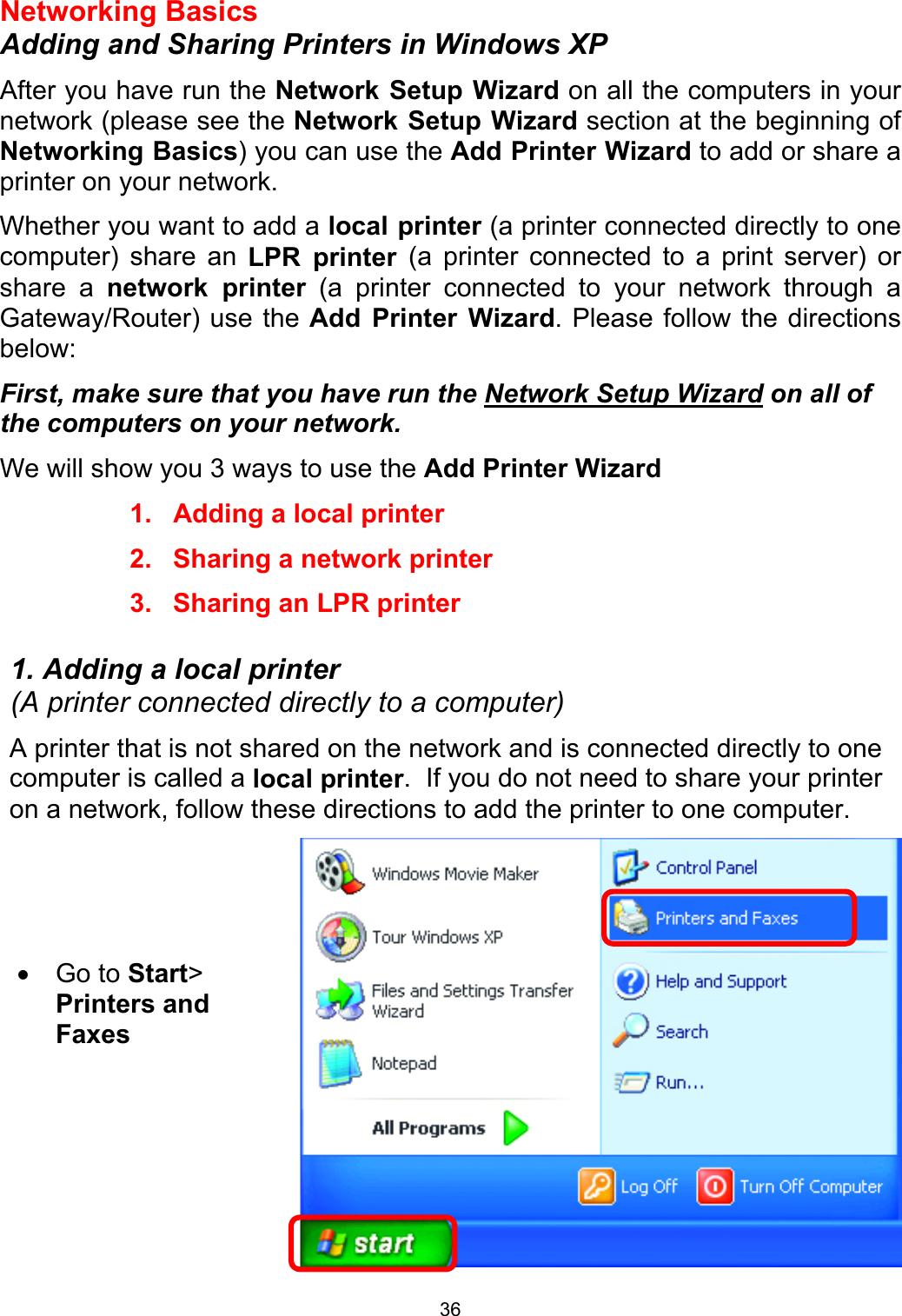  36Networking Basics Adding and Sharing Printers in Windows XP After you have run the Network Setup Wizard on all the computers in your network (please see the Network Setup Wizard section at the beginning of Networking Basics) you can use the Add Printer Wizard to add or share a printer on your network.   Whether you want to add a local printer (a printer connected directly to one computer) share an LPR printer (a printer connected to a print server) or share a network printer (a printer connected to your network through a Gateway/Router) use the Add Printer Wizard. Please follow the directions below: First, make sure that you have run the Network Setup Wizard on all of the computers on your network. We will show you 3 ways to use the Add Printer Wizard 1.  Adding a local printer 2.  Sharing a network printer 3.  Sharing an LPR printer  1. Adding a local printer                                                                   (A printer connected directly to a computer) A printer that is not shared on the network and is connected directly to one computer is called a local printer.  If you do not need to share your printer on a network, follow these directions to add the printer to one computer.  •  Go to Start&gt; Printers and Faxes   