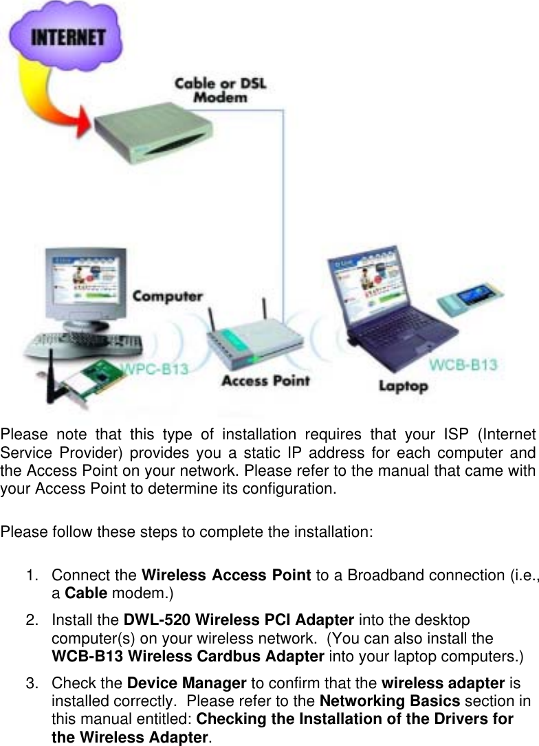   Please note that this type of installation requires that your ISP (Internet Service Provider) provides you a static IP address for each computer and the Access Point on your network. Please refer to the manual that came with your Access Point to determine its configuration.  Please follow these steps to complete the installation:  1. Connect the Wireless Access Point to a Broadband connection (i.e., a Cable modem.)   2. Install the DWL-520 Wireless PCI Adapter into the desktop computer(s) on your wireless network.  (You can also install the WCB-B13 Wireless Cardbus Adapter into your laptop computers.) 3. Check the Device Manager to confirm that the wireless adapter is installed correctly.  Please refer to the Networking Basics section in this manual entitled: Checking the Installation of the Drivers for the Wireless Adapter. 