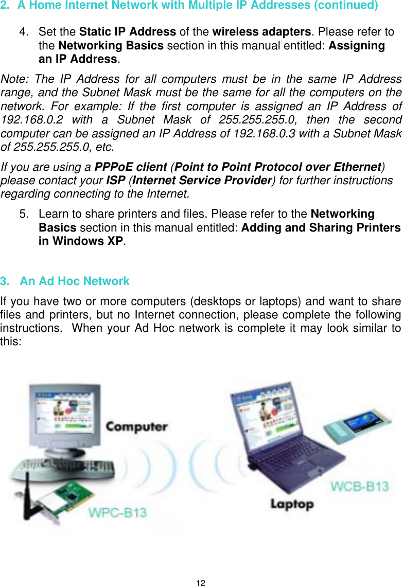  12 2.  A Home Internet Network with Multiple IP Addresses (continued)   4. Set the Static IP Address of the wireless adapters. Please refer to the Networking Basics section in this manual entitled: Assigning an IP Address. Note: The IP Address for all computers must be in the same IP Address range, and the Subnet Mask must be the same for all the computers on the network. For example: If the first computer is assigned an IP Address of 192.168.0.2 with a Subnet Mask of 255.255.255.0, then the second computer can be assigned an IP Address of 192.168.0.3 with a Subnet Mask of 255.255.255.0, etc.   If you are using a PPPoE client (Point to Point Protocol over Ethernet) please contact your ISP (Internet Service Provider) for further instructions regarding connecting to the Internet. 5.  Learn to share printers and files. Please refer to the Networking Basics section in this manual entitled: Adding and Sharing Printers in Windows XP.   3.   An Ad Hoc Network If you have two or more computers (desktops or laptops) and want to share files and printers, but no Internet connection, please complete the following instructions.  When your Ad Hoc network is complete it may look similar to this:      