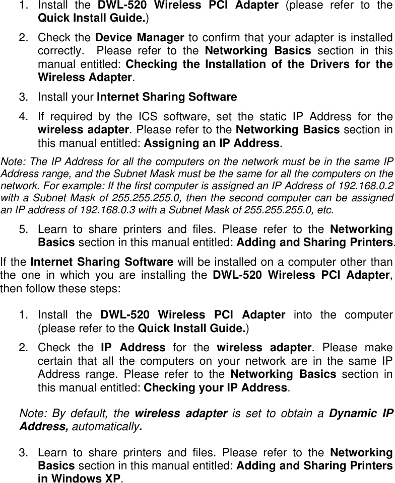 1. Install the DWL-520 Wireless PCI Adapter (please refer to the Quick Install Guide.) 2. Check the Device Manager to confirm that your adapter is installed correctly.  Please refer to the Networking Basics section in this manual entitled: Checking the Installation of the Drivers for the Wireless Adapter. 3. Install your Internet Sharing Software 4.  If required by the ICS software, set the static IP Address for the wireless adapter. Please refer to the Networking Basics section in this manual entitled: Assigning an IP Address. Note: The IP Address for all the computers on the network must be in the same IP Address range, and the Subnet Mask must be the same for all the computers on the network. For example: If the first computer is assigned an IP Address of 192.168.0.2 with a Subnet Mask of 255.255.255.0, then the second computer can be assigned an IP address of 192.168.0.3 with a Subnet Mask of 255.255.255.0, etc. 5.  Learn to share printers and files. Please refer to the Networking Basics section in this manual entitled: Adding and Sharing Printers. If the Internet Sharing Software will be installed on a computer other than the one in which you are installing the DWL-520 Wireless PCI Adapter, then follow these steps:  1. Install the DWL-520 Wireless PCI Adapter into the computer (please refer to the Quick Install Guide.) 2. Check the IP Address for the wireless adapter. Please make certain that all the computers on your network are in the same IP Address range. Please refer to the Networking Basics section in this manual entitled: Checking your IP Address. Note: By default, the wireless adapter is set to obtain a Dynamic IP Address, automatically. 3.  Learn to share printers and files. Please refer to the Networking Basics section in this manual entitled: Adding and Sharing Printers in Windows XP. 
