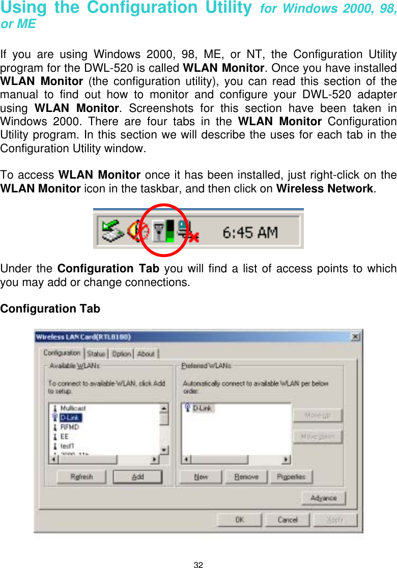  32 Using the Configuration Utility for Windows 2000, 98, or ME  If you are using Windows 2000, 98, ME, or NT, the Configuration Utility program for the DWL-520 is called WLAN Monitor. Once you have installed WLAN Monitor (the configuration utility), you can read this section of the manual to find out how to monitor and configure your DWL-520 adapter using  WLAN Monitor. Screenshots for this section have been taken in Windows 2000. There are four tabs in the WLAN Monitor Configuration Utility program. In this section we will describe the uses for each tab in the Configuration Utility window.  To access WLAN Monitor once it has been installed, just right-click on the WLAN Monitor icon in the taskbar, and then click on Wireless Network.    Under the Configuration Tab you will find a list of access points to which you may add or change connections.    Configuration Tab   