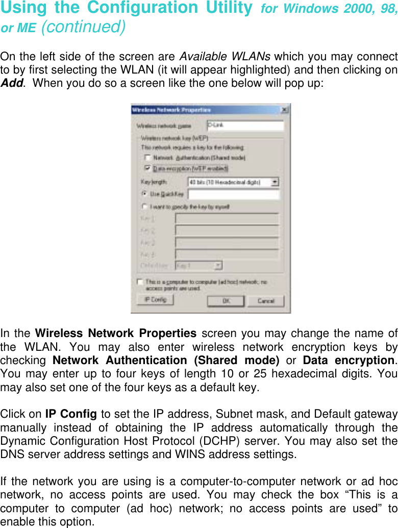    Using the Configuration Utility for Windows 2000, 98, or ME (continued)  On the left side of the screen are Available WLANs which you may connect to by first selecting the WLAN (it will appear highlighted) and then clicking on Add.  When you do so a screen like the one below will pop up:    In the Wireless Network Properties screen you may change the name of the WLAN. You may also enter wireless network encryption keys by checking  Network Authentication (Shared mode) or Data encryption.  You may enter up to four keys of length 10 or 25 hexadecimal digits. You may also set one of the four keys as a default key.  Click on IP Config to set the IP address, Subnet mask, and Default gateway manually instead of obtaining the IP address automatically through the Dynamic Configuration Host Protocol (DCHP) server. You may also set the DNS server address settings and WINS address settings.  If the network you are using is a computer-to-computer network or ad hoc network, no access points are used. You may check the box “This is a computer to computer (ad hoc) network; no access points are used” to enable this option.  