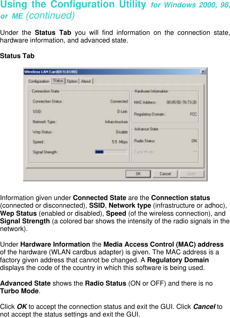 Using the Configuration Utility for Windows 2000, 98, or  ME (continued)  Under the Status Tab you will find information on the connection state, hardware information, and advanced state.  Status Tab   Information given under Connected State are the Connection status (connected or disconnected), SSID, Network type (infrastructure or adhoc), Wep Status (enabled or disabled), Speed (of the wireless connection), and Signal Strength (a colored bar shows the intensity of the radio signals in the network).  Under Hardware Information the Media Access Control (MAC) address of the hardware (WLAN cardbus adapter) is given. The MAC address is a factory given address that cannot be changed. A Regulatory Domain displays the code of the country in which this software is being used.  Advanced State shows the Radio Status (ON or OFF) and there is no Turbo Mode.  Click OK to accept the connection status and exit the GUI. Click Cancel to not accept the status settings and exit the GUI.  