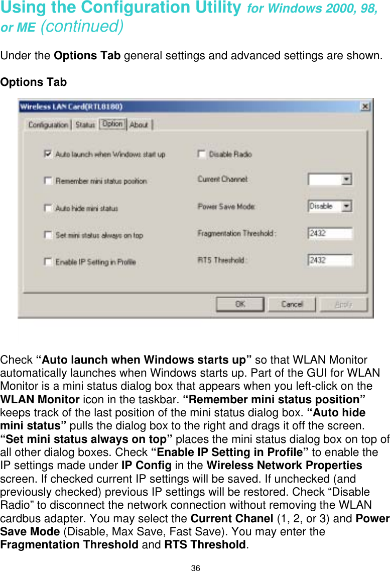  36 Using the Configuration Utility for Windows 2000, 98, or ME (continued)  Under the Options Tab general settings and advanced settings are shown.  Options Tab     Check “Auto launch when Windows starts up” so that WLAN Monitor automatically launches when Windows starts up. Part of the GUI for WLAN Monitor is a mini status dialog box that appears when you left-click on the WLAN Monitor icon in the taskbar. “Remember mini status position” keeps track of the last position of the mini status dialog box. “Auto hide mini status” pulls the dialog box to the right and drags it off the screen.  “Set mini status always on top” places the mini status dialog box on top of all other dialog boxes. Check “Enable IP Setting in Profile” to enable the IP settings made under IP Config in the Wireless Network Properties screen. If checked current IP settings will be saved. If unchecked (and previously checked) previous IP settings will be restored. Check “Disable Radio” to disconnect the network connection without removing the WLAN cardbus adapter. You may select the Current Chanel (1, 2, or 3) and Power Save Mode (Disable, Max Save, Fast Save). You may enter the Fragmentation Threshold and RTS Threshold. 