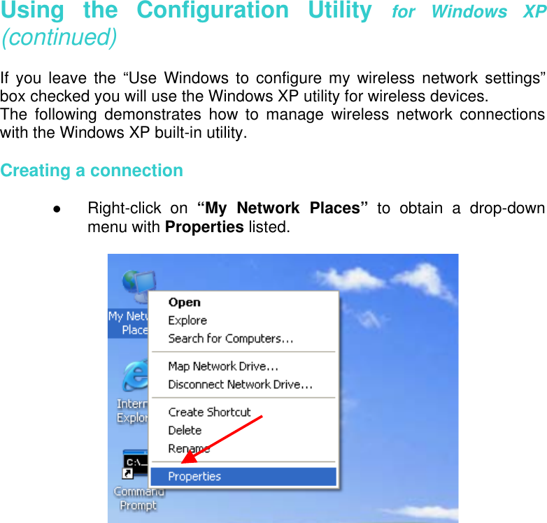   Using the Configuration Utility for Windows XP (continued)  If you leave the “Use Windows to configure my wireless network settings” box checked you will use the Windows XP utility for wireless devices.  The following demonstrates how to manage wireless network connections with the Windows XP built-in utility.   Creating a connection    Right-click on “My Network Places” to obtain a drop-down menu with Properties listed.                     