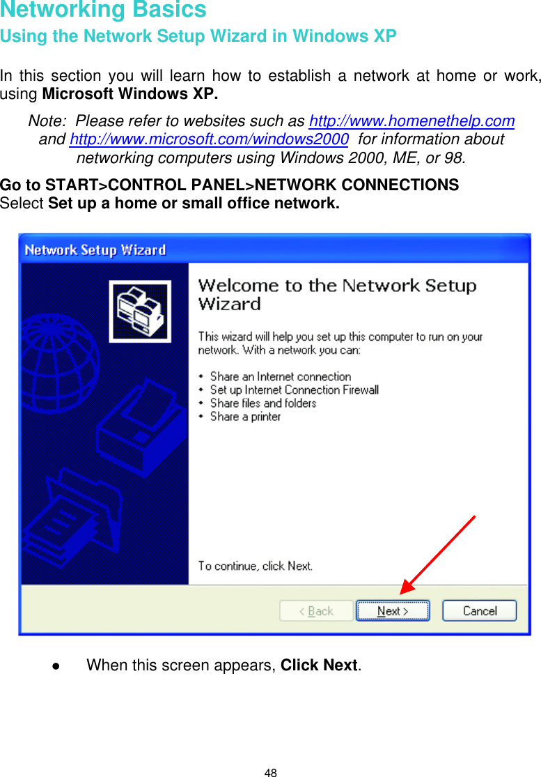  48 Networking Basics Using the Network Setup Wizard in Windows XP  In this section you will learn how to establish a network at home or work, using Microsoft Windows XP.   Note:  Please refer to websites such as http://www.homenethelp.com and http://www.microsoft.com/windows2000  for information about networking computers using Windows 2000, ME, or 98. Go to START&gt;CONTROL PANEL&gt;NETWORK CONNECTIONS Select Set up a home or small office network.      When this screen appears, Click Next.      