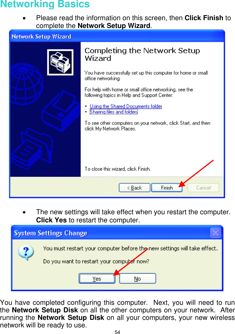  54  Networking Basics  •  Please read the information on this screen, then Click Finish to complete the Network Setup Wizard.   •  The new settings will take effect when you restart the computer.  Click Yes to restart the computer.   You have completed configuring this computer.  Next, you will need to run the Network Setup Disk on all the other computers on your network.  After running the Network Setup Disk on all your computers, your new wireless network will be ready to use. 