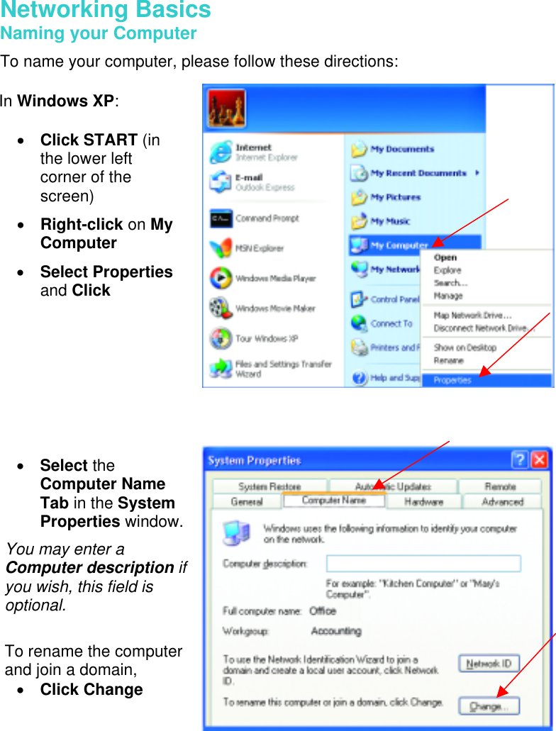  Networking Basics  Naming your Computer To name your computer, please follow these directions:          In Windows XP:  •  Click START (in the lower left corner of the screen) •  Right-click on My Computer •  Select Properties and Click  •  Select the Computer Name Tab in the System Properties window. You may enter a Computer description if you wish, this field is optional.  To rename the computer and join a domain, •  Click Change  