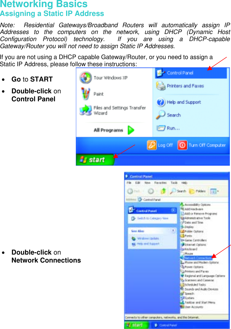 Networking Basics Assigning a Static IP Address Note:  Residential Gateways/Broadband Routers will automatically assign IP Addresses to the computers on the network, using DHCP (Dynamic Host Configuration Protocol) technology.  If you are using a DHCP-capable Gateway/Router you will not need to assign Static IP Addresses. If you are not using a DHCP capable Gateway/Router, or you need to assign a Static IP Address, please follow these instructions:      •  Go to START •  Double-click on Control Panel •  Double-click on  Network Connections 
