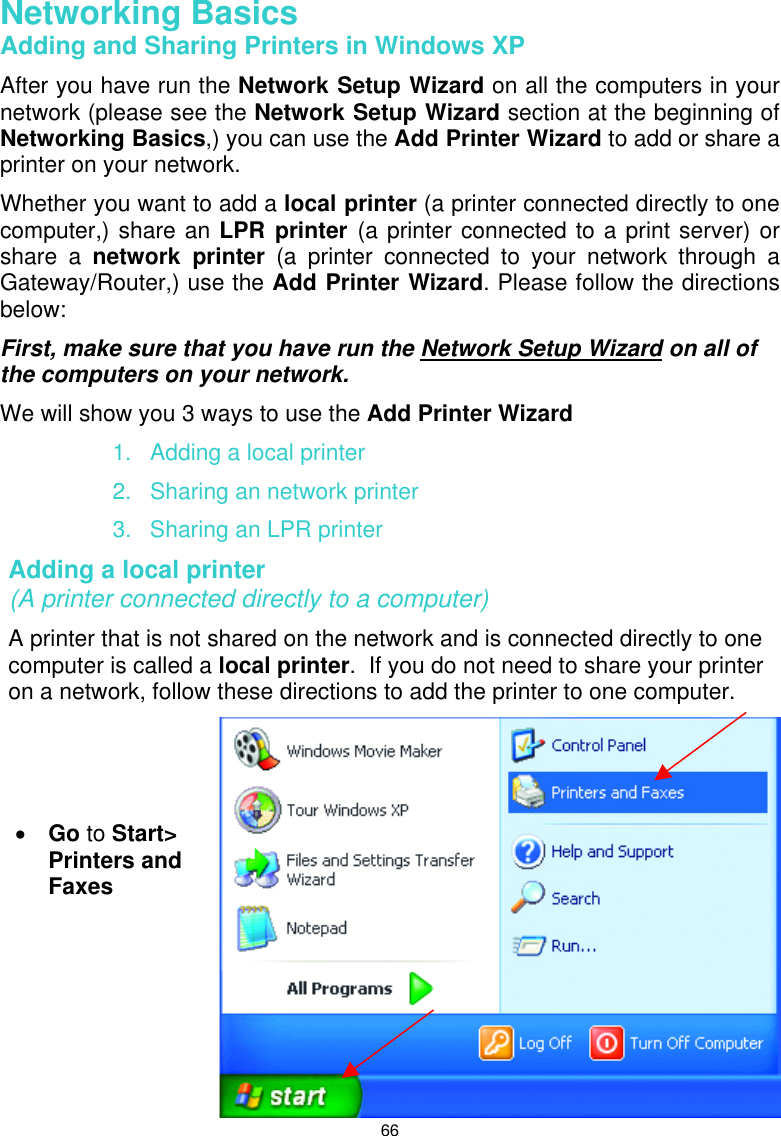  66 Networking Basics  Adding and Sharing Printers in Windows XP After you have run the Network Setup Wizard on all the computers in your network (please see the Network Setup Wizard section at the beginning of Networking Basics,) you can use the Add Printer Wizard to add or share a printer on your network.   Whether you want to add a local printer (a printer connected directly to one computer,) share an LPR printer (a printer connected to a print server) or share a network printer (a printer connected to your network through a Gateway/Router,) use the Add Printer Wizard. Please follow the directions below: First, make sure that you have run the Network Setup Wizard on all of the computers on your network. We will show you 3 ways to use the Add Printer Wizard 1.  Adding a local printer 2.  Sharing an network printer 3.  Sharing an LPR printer Adding a local printer                                                                   (A printer connected directly to a computer) A printer that is not shared on the network and is connected directly to one computer is called a local printer.  If you do not need to share your printer on a network, follow these directions to add the printer to one computer.  •  Go to Start&gt; Printers and Faxes   