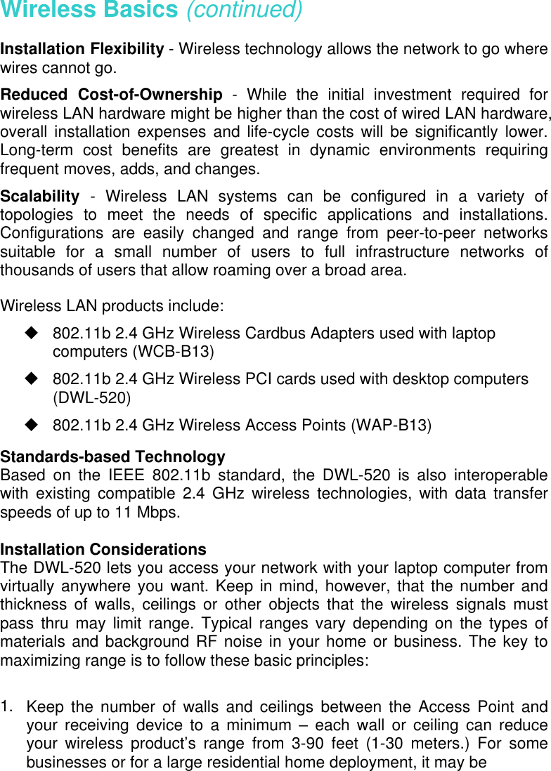 Wireless Basics (continued) Installation Flexibility - Wireless technology allows the network to go where wires cannot go. Reduced Cost-of-Ownership - While the initial investment required for wireless LAN hardware might be higher than the cost of wired LAN hardware, overall installation expenses and life-cycle costs will be significantly lower. Long-term cost benefits are greatest in dynamic environments requiring frequent moves, adds, and changes.  Scalability  - Wireless LAN systems can be configured in a variety of topologies to meet the needs of specific applications and installations. Configurations are easily changed and range from peer-to-peer networks suitable for a small number of users to full infrastructure networks of thousands of users that allow roaming over a broad area. Wireless LAN products include:  802.11b 2.4 GHz Wireless Cardbus Adapters used with laptop computers (WCB-B13)  802.11b 2.4 GHz Wireless PCI cards used with desktop computers (DWL-520)  802.11b 2.4 GHz Wireless Access Points (WAP-B13) Standards-based Technology Based on the IEEE 802.11b standard, the DWL-520 is also interoperable with existing compatible 2.4 GHz wireless technologies, with data transfer speeds of up to 11 Mbps.  Installation Considerations The DWL-520 lets you access your network with your laptop computer from virtually anywhere you want. Keep in mind, however, that the number and thickness of walls, ceilings or other objects that the wireless signals must pass thru may limit range. Typical ranges vary depending on the types of materials and background RF noise in your home or business. The key to maximizing range is to follow these basic principles:  1.   Keep the number of walls and ceilings between the Access Point and your receiving device to a minimum – each wall or ceiling can reduce your wireless product’s range from 3-90 feet (1-30 meters.) For some businesses or for a large residential home deployment, it may be  