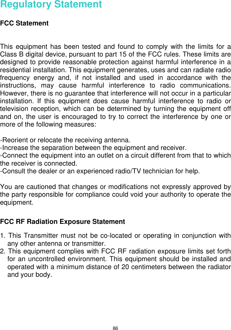  86 Regulatory Statement  FCC Statement   This equipment has been tested and found to comply with the limits for a Class B digital device, pursuant to part 15 of the FCC rules. These limits are designed to provide reasonable protection against harmful interference in a residential installation. This equipment generates, uses and can radiate radio frequency energy and, if not installed and used in accordance with the instructions, may cause harmful interference to radio communications. However, there is no guarantee that interference will not occur in a particular installation. If this equipment does cause harmful interference to radio or television reception, which can be determined by turning the equipment off and on, the user is encouraged to try to correct the interference by one or more of the following measures:  -Reorient or relocate the receiving antenna. -Increase the separation between the equipment and receiver. -Connect the equipment into an outlet on a circuit different from that to which the receiver is connected. -Consult the dealer or an experienced radio/TV technician for help.  You are cautioned that changes or modifications not expressly approved by the party responsible for compliance could void your authority to operate the equipment.   FCC RF Radiation Exposure Statement  1. This Transmitter must not be co-located or operating in conjunction with any other antenna or transmitter. 2. This equipment complies with FCC RF radiation exposure limits set forth for an uncontrolled environment. This equipment should be installed and operated with a minimum distance of 20 centimeters between the radiator and your body. 