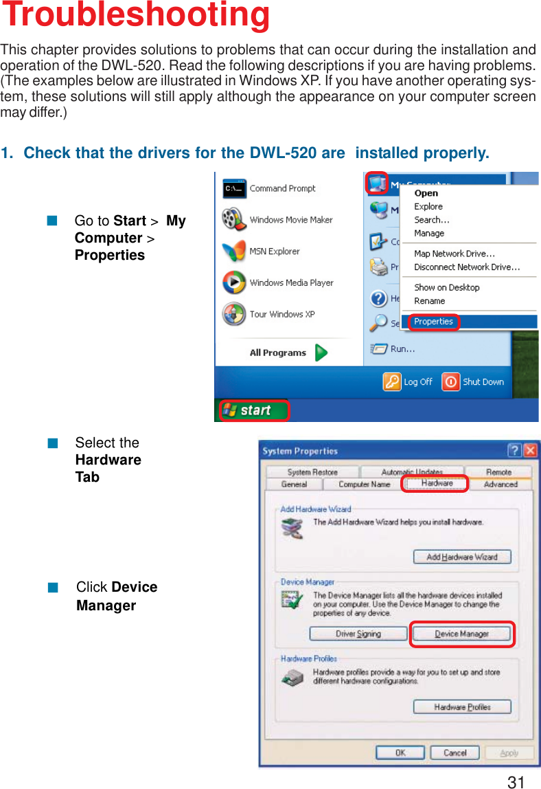311.  Check that the drivers for the DWL-520 are  installed properly.Click DeviceManager!Select theHardwareTab!TroubleshootingThis chapter provides solutions to problems that can occur during the installation andoperation of the DWL-520. Read the following descriptions if you are having problems.(The examples below are illustrated in Windows XP. If you have another operating sys-tem, these solutions will still apply although the appearance on your computer screenmay differ.)!Go to Start &gt;  MyComputer &gt;Properties