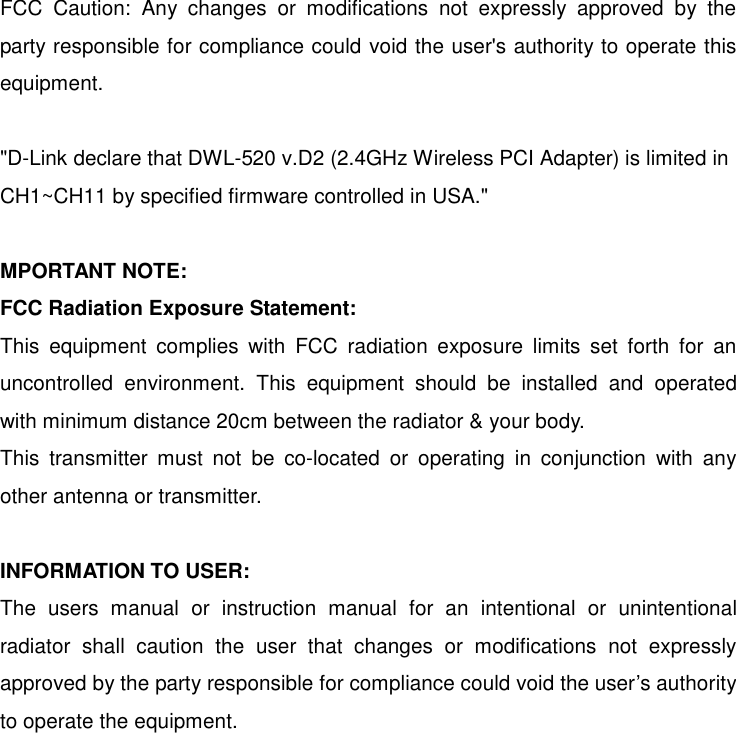 FCC Caution: Any changes or modifications not expressly approved by the party responsible for compliance could void the user&apos;s authority to operate this equipment.  &quot;D-Link declare that DWL-520 v.D2 (2.4GHz Wireless PCI Adapter) is limited in CH1~CH11 by specified firmware controlled in USA.&quot;  MPORTANT NOTE: FCC Radiation Exposure Statement: This equipment complies with FCC radiation exposure limits set forth for an uncontrolled environment. This equipment should be installed and operated with minimum distance 20cm between the radiator &amp; your body. This transmitter must not be co-located or operating in conjunction with any other antenna or transmitter.  INFORMATION TO USER: The users manual or instruction manual for an intentional or unintentional radiator shall caution the user that changes or modifications not expressly approved by the party responsible for compliance could void the user’s authority to operate the equipment. 