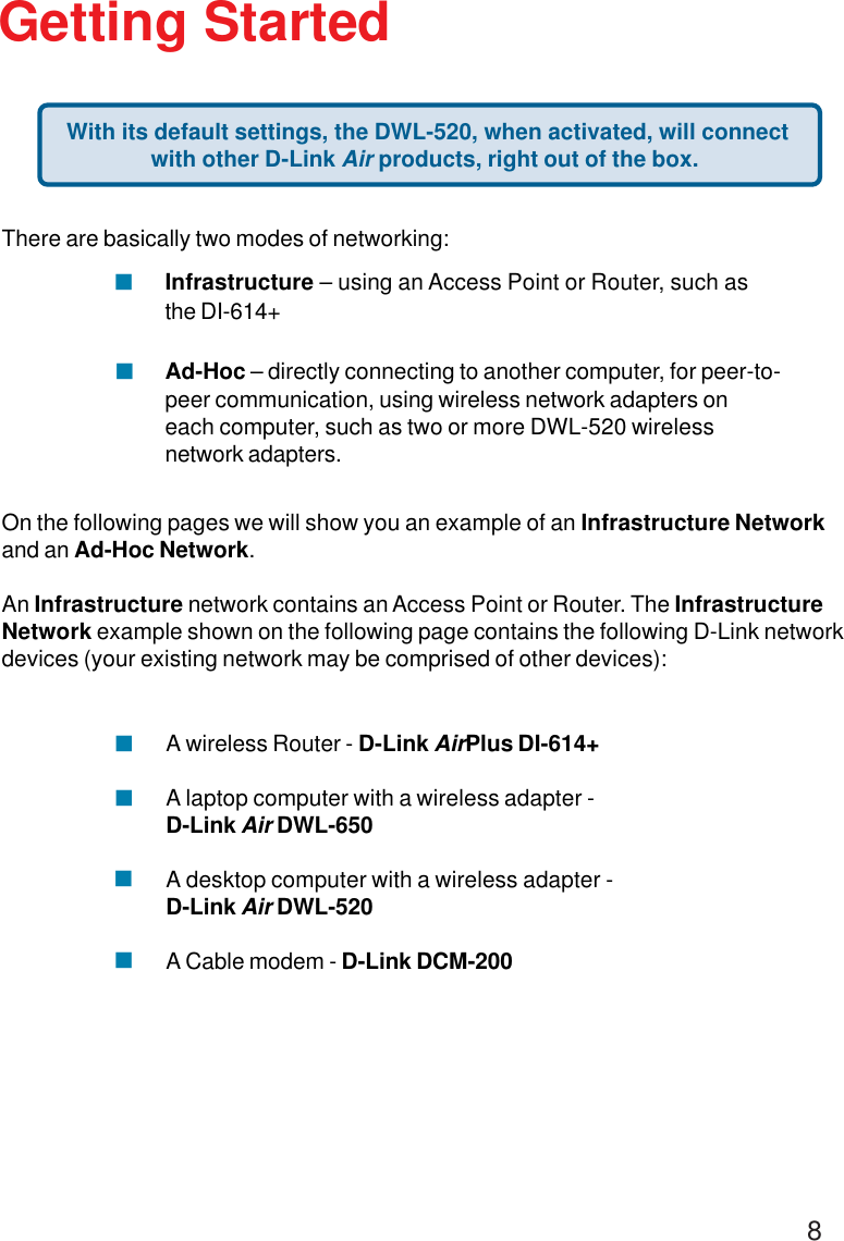 8There are basically two modes of networking:Infrastructure – using an Access Point or Router, such asthe DI-614+Ad-Hoc – directly connecting to another computer, for peer-to-peer communication, using wireless network adapters oneach computer, such as two or more DWL-520 wirelessnetwork adapters.On the following pages we will show you an example of an Infrastructure Networkand an Ad-Hoc Network.An Infrastructure network contains an Access Point or Router. The InfrastructureNetwork example shown on the following page contains the following D-Link networkdevices (your existing network may be comprised of other devices):Getting StartedA wireless Router - D-Link AirPlus DI-614+A laptop computer with a wireless adapter -D-Link Air DWL-650A desktop computer with a wireless adapter -D-Link Air DWL-520A Cable modem - D-Link DCM-200!!!!!! With its default settings, the DWL-520, when activated, will connectwith other D-Link Air products, right out of the box.