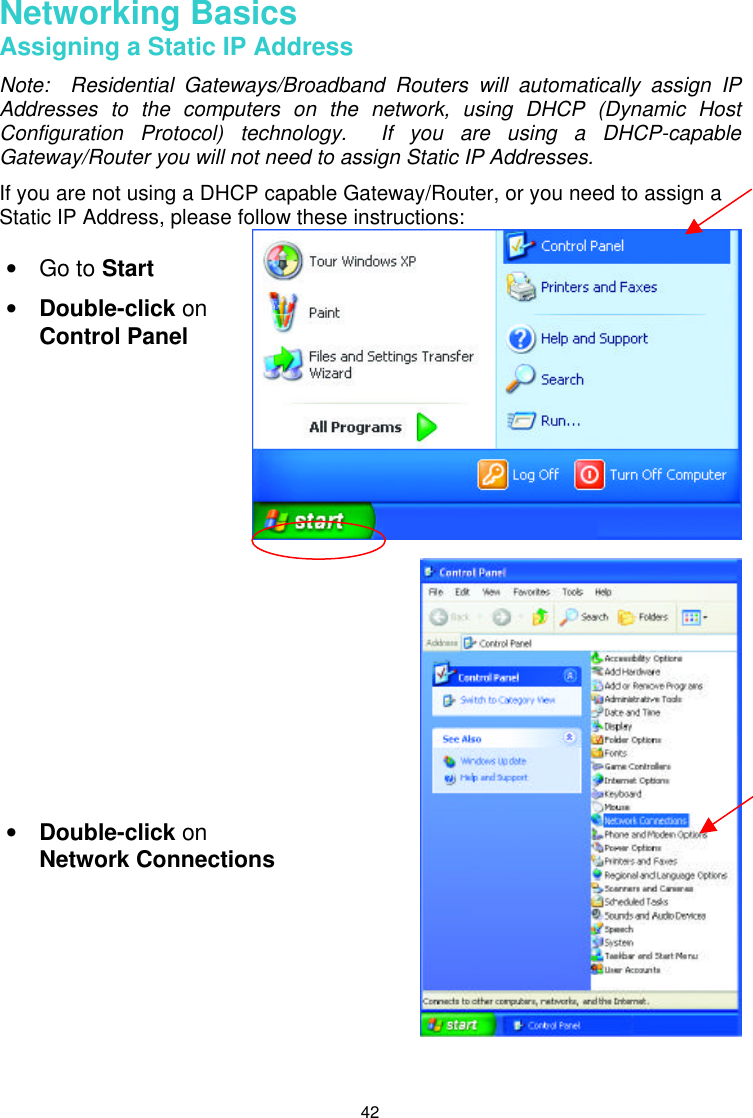  42  Networking Basics Assigning a Static IP Address Note:  Residential Gateways/Broadband Routers will automatically assign IP Addresses to the computers on the network, using DHCP (Dynamic Host Configuration Protocol) technology.  If you are using a DHCP-capable Gateway/Router you will not need to assign Static IP Addresses. If you are not using a DHCP capable Gateway/Router, or you need to assign a Static IP Address, please follow these instructions:         • Go to Start • Double-click on Control Panel • Double-click on  Network Connections 