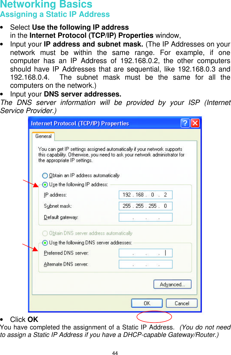  44 Networking Basics  Assigning a Static IP Address  • Select Use the following IP address   in the Internet Protocol (TCP/IP) Properties window,  • Input your IP address and subnet mask. (The IP Addresses on your network must be within the same range. For example, if one computer has an IP Address of 192.168.0.2, the other computers should have IP Addresses that are sequential, like 192.168.0.3 and 192.168.0.4.  The subnet mask must be the same for all the computers on the network.) • Input your DNS server addresses.   The DNS server information will be provided by your ISP (Internet Service Provider.)  • Click OK You have completed the assignment of a Static IP Address.  (You do not need to assign a Static IP Address if you have a DHCP-capable Gateway/Router.)  