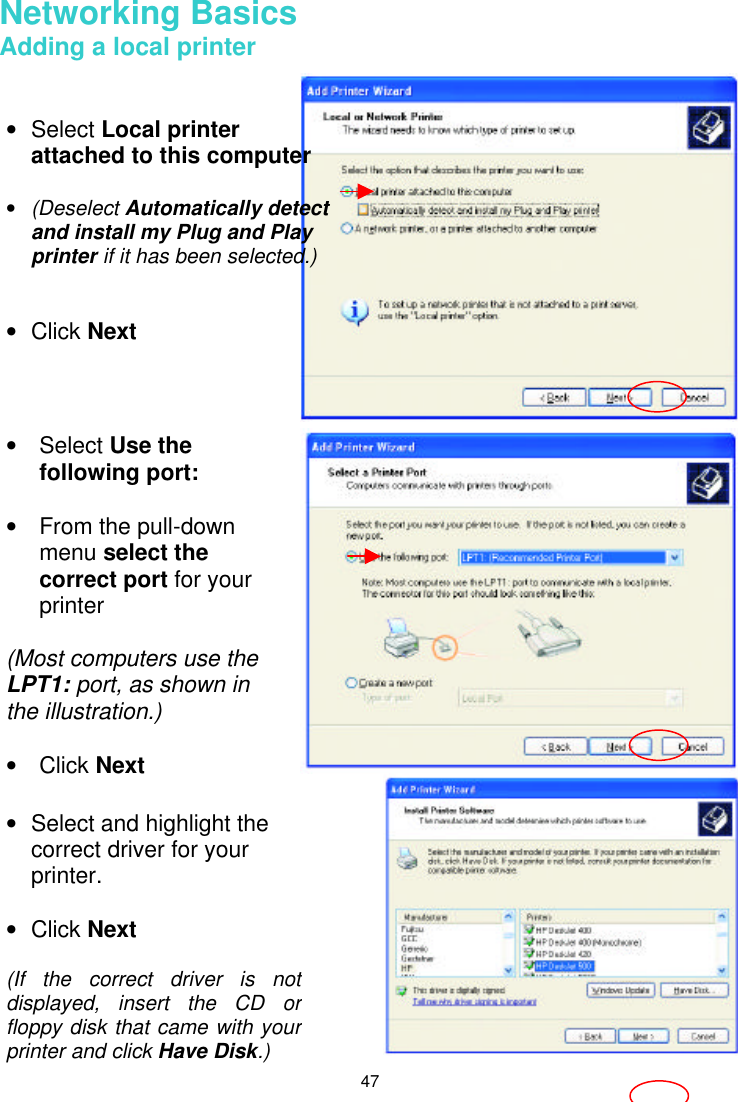  47  Networking Basics  Adding a local printer     • Select Local printer attached to this computer  • (Deselect Automatically detect and install my Plug and Play printer if it has been selected.)   • Click Next • Select Use the following port:  • From the pull-down menu select the correct port for your printer  (Most computers use the LPT1: port, as shown in the illustration.)  • Click Next • Select and highlight the correct driver for your printer.    • Click Next  (If the correct driver is not displayed, insert the CD or floppy disk that came with your printer and click Have Disk.) 