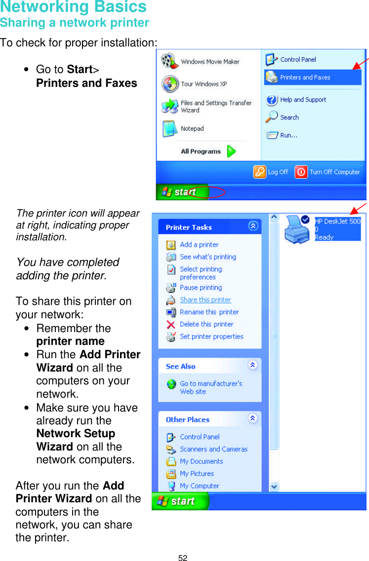  52 Networking Basics  Sharing a network printer  To check for proper installation:         • Go to Start&gt;  Printers and Faxes The printer icon will appear at right, indicating proper installation.  You have completed adding the printer.   To share this printer on your network: • Remember the printer name  • Run the Add Printer Wizard on all the computers on your network. • Make sure you have already run the Network Setup Wizard on all the network computers.   After you run the Add Printer Wizard on all the computers in the network, you can share the printer. 