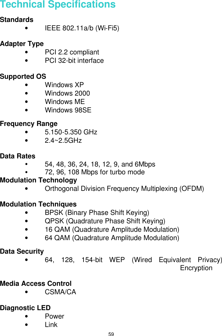  59 Technical Specifications Standards       • IEEE 802.11a/b (Wi-Fi5)  Adapter Type • PCI 2.2 compliant • PCI 32-bit interface  Supported OS • Windows XP • Windows 2000 • Windows ME • Windows 98SE  Frequency Range     • 5.150-5.350 GHz • 2.4~2.5GHz  Data Rates Ÿ 54, 48, 36, 24, 18, 12, 9, and 6Mbps Ÿ 72, 96, 108 Mbps for turbo mode Modulation Technology • Orthogonal Division Frequency Multiplexing (OFDM)  Modulation Techniques   • BPSK (Binary Phase Shift Keying) • QPSK (Quadrature Phase Shift Keying) • 16 QAM (Quadrature Amplitude Modulation) • 64 QAM (Quadrature Amplitude Modulation)  Data Security • 64, 128, 154-bit WEP (Wired Equivalent Privacy) Encryption  Media Access Control • CSMA/CA   Diagnostic LED       • Power • Link 