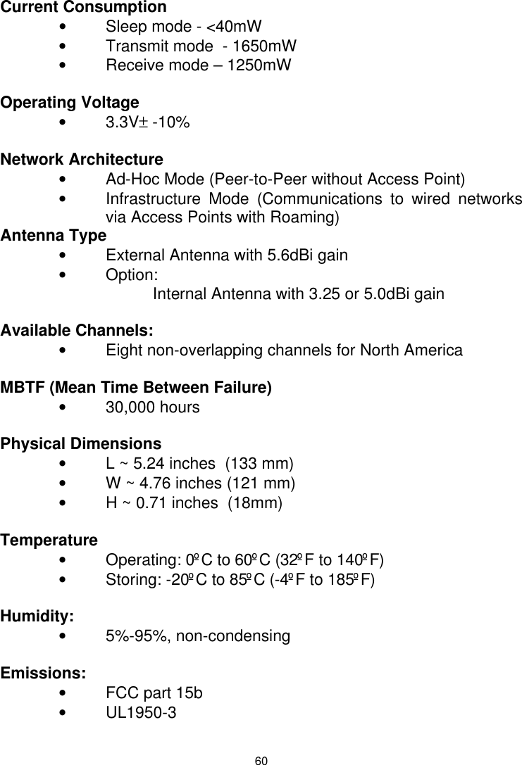  60   Current Consumption • Sleep mode - &lt;40mW • Transmit mode  - 1650mW • Receive mode – 1250mW  Operating Voltage • 3.3V± -10%  Network Architecture    • Ad-Hoc Mode (Peer-to-Peer without Access Point) • Infrastructure Mode (Communications to wired networks via Access Points with Roaming) Antenna Type •  External Antenna with 5.6dBi gain • Option: Internal Antenna with 3.25 or 5.0dBi gain  Available Channels: • Eight non-overlapping channels for North America  MBTF (Mean Time Between Failure) • 30,000 hours    Physical Dimensions   • L ~ 5.24 inches  (133 mm) • W ~ 4.76 inches (121 mm) • H ~ 0.71 inches  (18mm)  Temperature • Operating: 0ºC to 60ºC (32ºF to 140ºF) • Storing: -20ºC to 85ºC (-4ºF to 185ºF)     Humidity:       • 5%-95%, non-condensing      Emissions:       • FCC part 15b • UL1950-3  