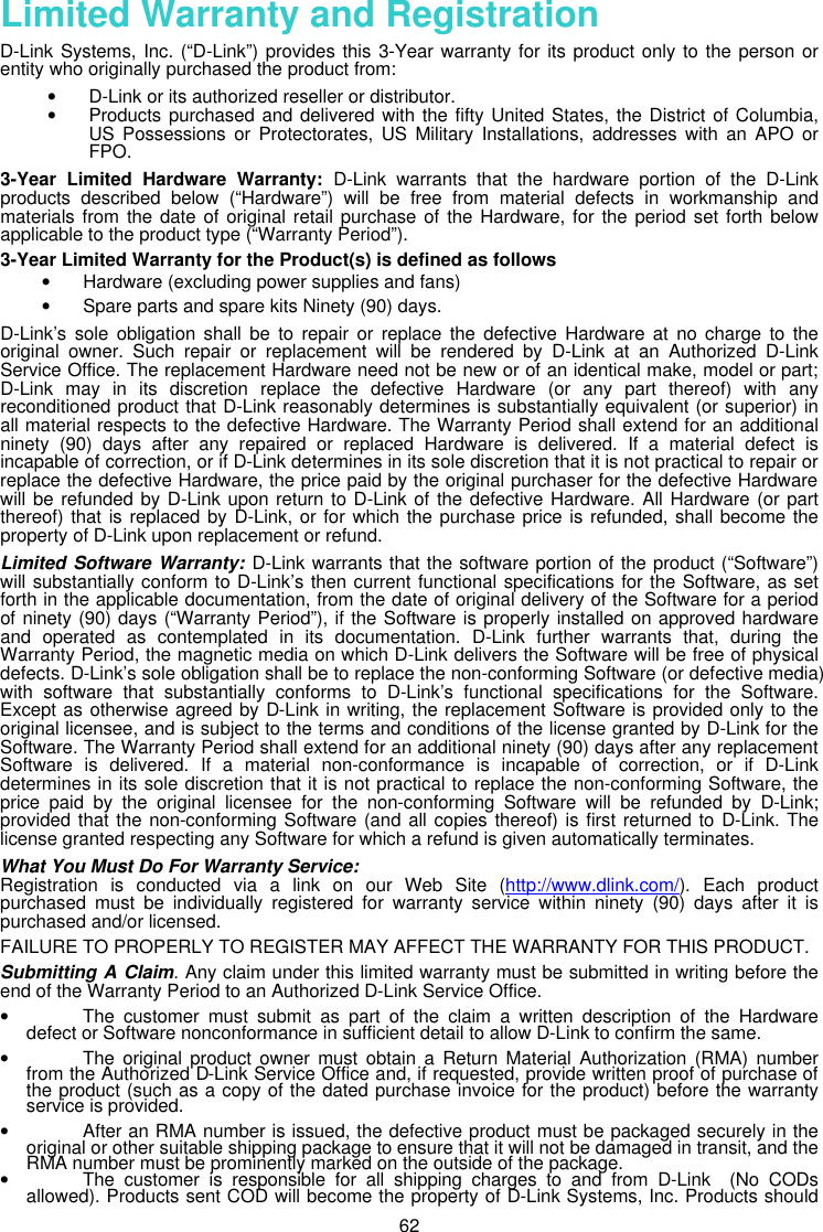  62 Limited Warranty and Registration D-Link Systems, Inc. (“D-Link”) provides this 3-Year warranty for its product only to the person or entity who originally purchased the product from:  • D-Link or its authorized reseller or distributor. • Products purchased and delivered with the fifty United States, the District of Columbia, US Possessions or Protectorates, US Military Installations, addresses with an APO or FPO.   3-Year Limited Hardware Warranty: D-Link warrants that the hardware portion of the D-Link products described below (“Hardware”) will be free from material defects in workmanship and materials from the date of original retail purchase of the Hardware, for the period set forth below applicable to the product type (“Warranty Period”).  3-Year Limited Warranty for the Product(s) is defined as follows • Hardware (excluding power supplies and fans)  • Spare parts and spare kits Ninety (90) days.  D-Link’s sole obligation shall be to repair or replace the defective Hardware at no charge to the original owner. Such repair or replacement will be rendered by D-Link at an Authorized D-Link Service Office. The replacement Hardware need not be new or of an identical make, model or part; D-Link may in its discretion replace the defective Hardware (or any part thereof) with any reconditioned product that D-Link reasonably determines is substantially equivalent (or superior) in all material respects to the defective Hardware. The Warranty Period shall extend for an additional ninety (90) days after any repaired or replaced Hardware is delivered. If a material defect is incapable of correction, or if D-Link determines in its sole discretion that it is not practical to repair or replace the defective Hardware, the price paid by the original purchaser for the defective Hardware will be refunded by D-Link upon return to D-Link of the defective Hardware. All Hardware (or part thereof) that is replaced by D-Link, or for which the purchase price is refunded, shall become the property of D-Link upon replacement or refund.  Limited Software Warranty: D-Link warrants that the software portion of the product (“Software”) will substantially conform to D-Link’s then current functional specifications for the Software, as set forth in the applicable documentation, from the date of original delivery of the Software for a period of ninety (90) days (“Warranty Period”), if the Software is properly installed on approved hardware and operated as contemplated in its documentation. D-Link further warrants that, during the Warranty Period, the magnetic media on which D-Link delivers the Software will be free of physical defects. D-Link’s sole obligation shall be to replace the non-conforming Software (or defective media) with software that substantially conforms to D-Link’s functional specifications for the Software. Except as otherwise agreed by D-Link in writing, the replacement Software is provided only to the original licensee, and is subject to the terms and conditions of the license granted by D-Link for the Software. The Warranty Period shall extend for an additional ninety (90) days after any replacement Software is delivered. If a material non-conformance is incapable of correction, or if D-Link determines in its sole discretion that it is not practical to replace the non-conforming Software, the price paid by the original licensee for the non-conforming Software will be refunded by D-Link; provided that the non-conforming Software (and all copies thereof) is first returned to D-Link. The license granted respecting any Software for which a refund is given automatically terminates.  What You Must Do For Warranty Service:  Registration is conducted via a link on our Web Site (http://www.dlink.com/). Each product purchased must be individually registered for warranty service within ninety (90) days after it is purchased and/or licensed.  FAILURE TO PROPERLY TO REGISTER MAY AFFECT THE WARRANTY FOR THIS PRODUCT. Submitting A Claim. Any claim under this limited warranty must be submitted in writing before the end of the Warranty Period to an Authorized D-Link Service Office.   • The customer must submit as part of the claim a written description of the Hardware defect or Software nonconformance in sufficient detail to allow D-Link to confirm the same.   • The original product owner must obtain a Return Material Authorization (RMA) number from the Authorized D-Link Service Office and, if requested, provide written proof of purchase of the product (such as a copy of the dated purchase invoice for the product) before the warranty service is provided.  • After an RMA number is issued, the defective product must be packaged securely in the original or other suitable shipping package to ensure that it will not be damaged in transit, and the RMA number must be prominently marked on the outside of the package.  • The customer is responsible for all shipping charges to and from D-Link  (No CODs allowed). Products sent COD will become the property of D-Link Systems, Inc. Products should 