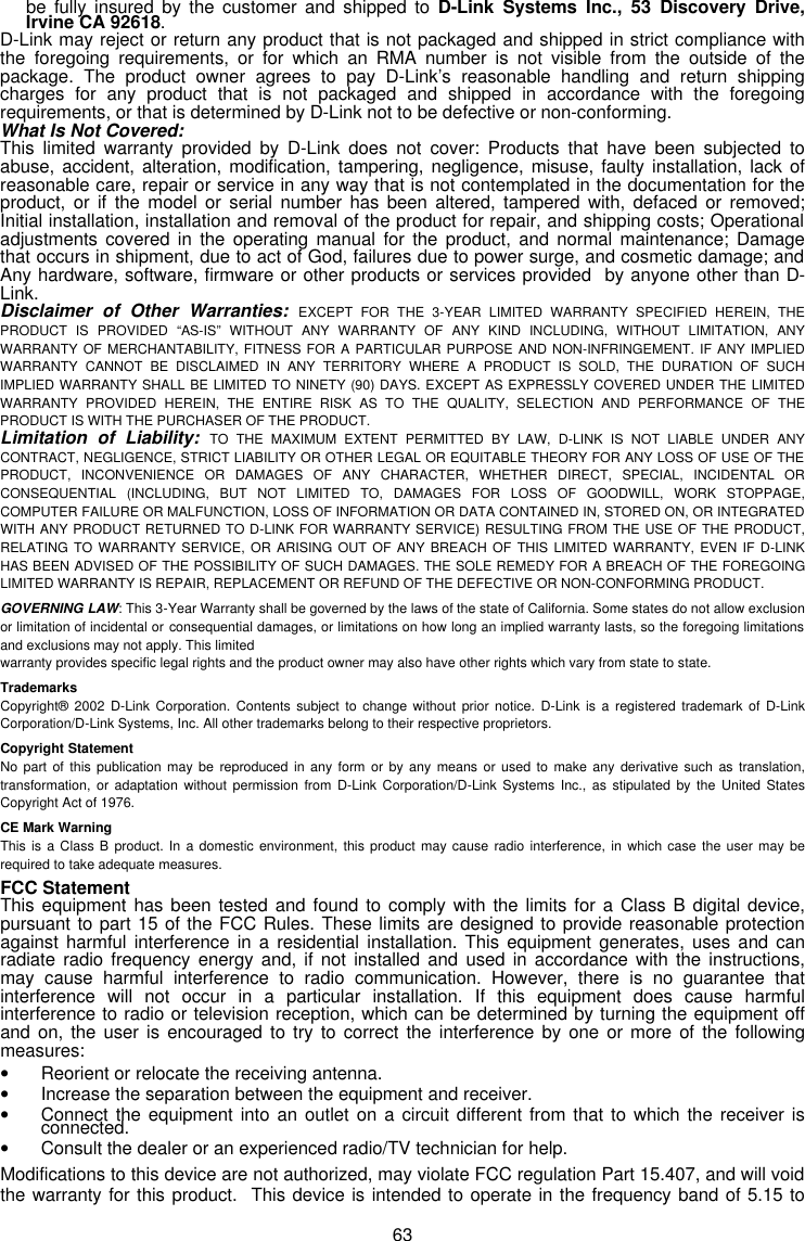  63 be fully insured by the customer and shipped to D-Link Systems Inc., 53 Discovery Drive, Irvine CA 92618.  D-Link may reject or return any product that is not packaged and shipped in strict compliance with the foregoing requirements, or for which an RMA number is not visible from the outside of the package. The product owner agrees to pay D-Link’s reasonable handling and return shipping charges for any product that is not packaged and shipped in accordance with the foregoing requirements, or that is determined by D-Link not to be defective or non-conforming. What Is Not Covered: This limited warranty provided by D-Link does not cover: Products that have been subjected to abuse, accident, alteration, modification, tampering, negligence, misuse, faulty installation, lack of reasonable care, repair or service in any way that is not contemplated in the documentation for the product, or if the model or serial number has been altered, tampered with, defaced or removed; Initial installation, installation and removal of the product for repair, and shipping costs; Operational adjustments covered in the operating manual for the product, and normal maintenance; Damage that occurs in shipment, due to act of God, failures due to power surge, and cosmetic damage; and Any hardware, software, firmware or other products or services provided  by anyone other than D-Link. Disclaimer of Other Warranties: EXCEPT FOR THE 3-YEAR LIMITED WARRANTY SPECIFIED HEREIN, THE PRODUCT IS PROVIDED “AS-IS” WITHOUT ANY WARRANTY OF ANY KIND INCLUDING, WITHOUT LIMITATION, ANY WARRANTY OF MERCHANTABILITY, FITNESS FOR A PARTICULAR PURPOSE AND NON-INFRINGEMENT. IF ANY IMPLIED WARRANTY CANNOT BE DISCLAIMED IN ANY TERRITORY WHERE A PRODUCT IS SOLD, THE DURATION OF SUCH IMPLIED WARRANTY SHALL BE LIMITED TO NINETY (90) DAYS. EXCEPT AS EXPRESSLY COVERED UNDER THE LIMITED WARRANTY PROVIDED HEREIN, THE ENTIRE RISK AS TO THE QUALITY, SELECTION AND PERFORMANCE OF THE PRODUCT IS WITH THE PURCHASER OF THE PRODUCT. Limitation of Liability: TO THE MAXIMUM EXTENT PERMITTED BY LAW, D-LINK IS NOT LIABLE UNDER ANY CONTRACT, NEGLIGENCE, STRICT LIABILITY OR OTHER LEGAL OR EQUITABLE THEORY FOR ANY LOSS OF USE OF THE PRODUCT, INCONVENIENCE OR DAMAGES OF ANY CHARACTER, WHETHER DIRECT, SPECIAL, INCIDENTAL OR CONSEQUENTIAL (INCLUDING, BUT NOT LIMITED TO, DAMAGES FOR LOSS OF GOODWILL, WORK STOPPAGE, COMPUTER FAILURE OR MALFUNCTION, LOSS OF INFORMATION OR DATA CONTAINED IN, STORED ON, OR INTEGRATED WITH ANY PRODUCT RETURNED TO D-LINK FOR WARRANTY SERVICE) RESULTING FROM THE USE OF THE PRODUCT, RELATING TO WARRANTY SERVICE, OR ARISING OUT OF ANY BREACH OF THIS LIMITED WARRANTY, EVEN IF D-LINK HAS BEEN ADVISED OF THE POSSIBILITY OF SUCH DAMAGES. THE SOLE REMEDY FOR A BREACH OF THE FOREGOING LIMITED WARRANTY IS REPAIR, REPLACEMENT OR REFUND OF THE DEFECTIVE OR NON-CONFORMING PRODUCT. GOVERNING LAW: This 3-Year Warranty shall be governed by the laws of the state of California. Some states do not allow exclusion or limitation of incidental or consequential damages, or limitations on how long an implied warranty lasts, so the foregoing limitations and exclusions may not apply. This limited warranty provides specific legal rights and the product owner may also have other rights which vary from state to state. Trademarks Copyright® 2002 D-Link Corporation. Contents subject to change without prior notice. D-Link is a registered trademark of D-Link Corporation/D-Link Systems, Inc. All other trademarks belong to their respective proprietors. Copyright Statement No part of this publication may be reproduced in any form or by any means or used to make any derivative such as translation, transformation, or adaptation without permission from D-Link Corporation/D-Link Systems Inc., as stipulated by the United States Copyright Act of 1976. CE Mark Warning This is a Class B product. In a domestic environment, this product may cause radio interference, in which case the user may be required to take adequate measures. FCC Statement This equipment has been tested and found to comply with the limits for a Class B digital device, pursuant to part 15 of the FCC Rules. These limits are designed to provide reasonable protection against harmful interference in a residential installation. This equipment generates, uses and can radiate radio frequency energy and, if not installed and used in accordance with the instructions, may cause harmful interference to radio communication. However, there is no guarantee that interference will not occur in a particular installation. If this equipment does cause harmful interference to radio or television reception, which can be determined by turning the equipment off and on, the user is encouraged to try to correct the interference by one or more of the following measures: • Reorient or relocate the receiving antenna. • Increase the separation between the equipment and receiver. • Connect the equipment into an outlet on a circuit different from that to which the receiver is connected. • Consult the dealer or an experienced radio/TV technician for help. Modifications to this device are not authorized, may violate FCC regulation Part 15.407, and will void the warranty for this product.  This device is intended to operate in the frequency band of 5.15 to 