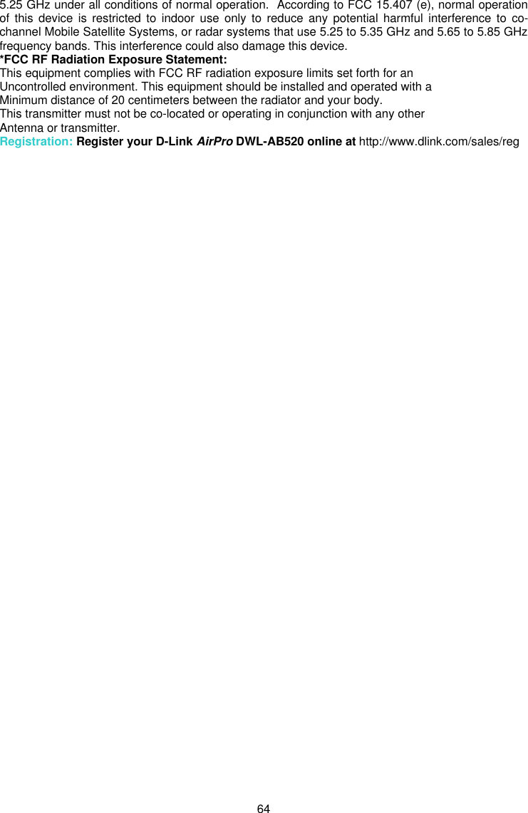  64 5.25 GHz under all conditions of normal operation.  According to FCC 15.407 (e), normal operation of this device is restricted to indoor use only to reduce any potential harmful interference to co-channel Mobile Satellite Systems, or radar systems that use 5.25 to 5.35 GHz and 5.65 to 5.85 GHz frequency bands. This interference could also damage this device. *FCC RF Radiation Exposure Statement: This equipment complies with FCC RF radiation exposure limits set forth for an Uncontrolled environment. This equipment should be installed and operated with a Minimum distance of 20 centimeters between the radiator and your body. This transmitter must not be co-located or operating in conjunction with any other Antenna or transmitter. Registration: Register your D-Link AirPro DWL-AB520 online at http://www.dlink.com/sales/reg   