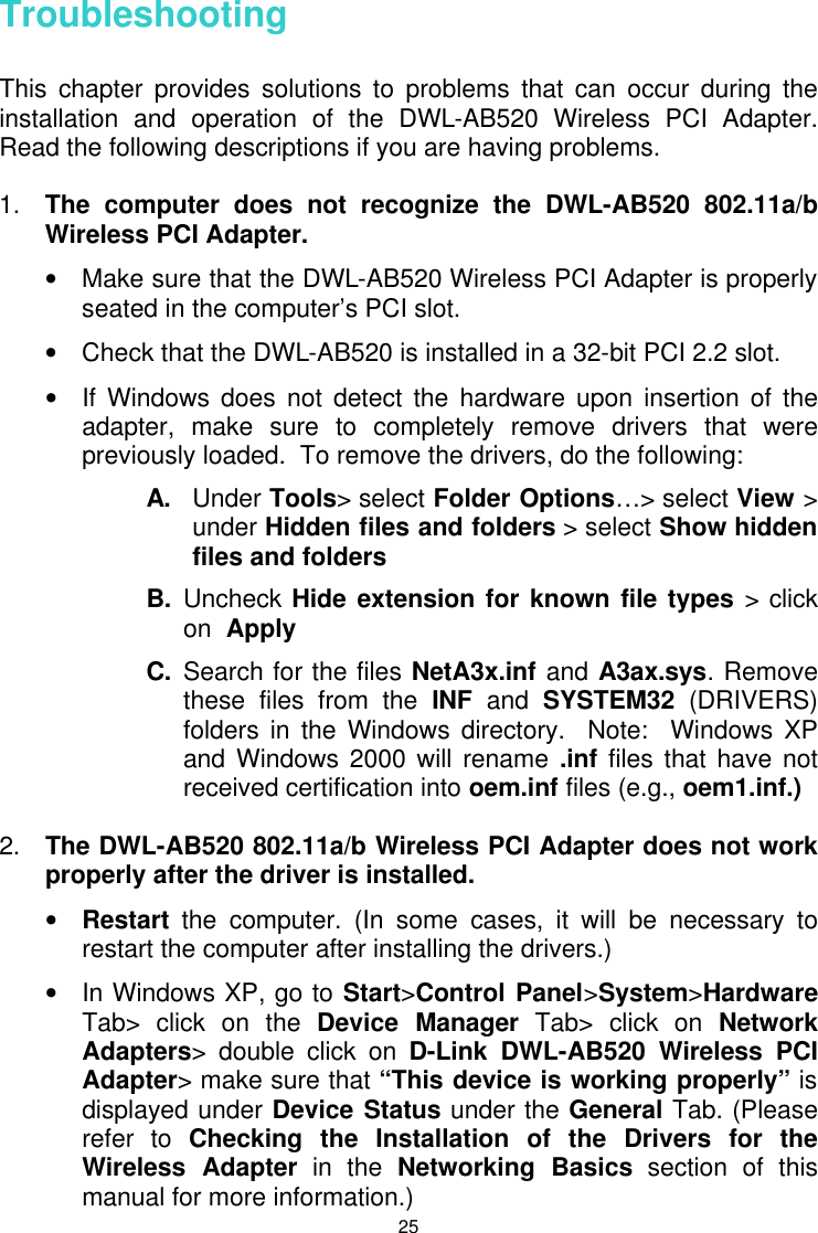  25 Troubleshooting  This chapter provides solutions to problems that can occur during the installation and operation of the DWL-AB520 Wireless PCI Adapter.  Read the following descriptions if you are having problems.   1. The computer does not recognize the DWL-AB520 802.11a/b Wireless PCI Adapter. • Make sure that the DWL-AB520 Wireless PCI Adapter is properly seated in the computer’s PCI slot. • Check that the DWL-AB520 is installed in a 32-bit PCI 2.2 slot. • If Windows does not detect the hardware upon insertion of the adapter, make sure to completely remove drivers that were previously loaded.  To remove the drivers, do the following: A. Under Tools&gt; select Folder Options…&gt; select View &gt; under Hidden files and folders &gt; select Show hidden files and folders B. Uncheck Hide extension for known file types &gt; click on  Apply C. Search for the files NetA3x.inf and A3ax.sys. Remove these files from the INF and SYSTEM32 (DRIVERS) folders in the Windows directory.  Note:  Windows XP and Windows 2000 will rename .inf files that have not received certification into oem.inf files (e.g., oem1.inf.)  2. The DWL-AB520 802.11a/b Wireless PCI Adapter does not work properly after the driver is installed. • Restart the computer. (In some cases, it will be necessary to restart the computer after installing the drivers.) • In Windows XP, go to Start&gt;Control Panel&gt;System&gt;Hardware Tab&gt; click on the Device Manager Tab&gt; click on Network Adapters&gt; double click on D-Link DWL-AB520 Wireless PCI Adapter&gt; make sure that “This device is working properly” is displayed under Device Status under the General Tab. (Please refer to Checking the Installation of the Drivers for the Wireless Adapter in the Networking Basics section of this manual for more information.) 