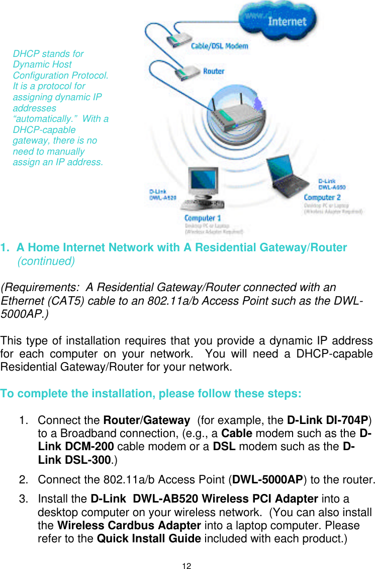  12  1.  A Home Internet Network with A Residential Gateway/Router  (continued)  (Requirements:  A Residential Gateway/Router connected with an Ethernet (CAT5) cable to an 802.11a/b Access Point such as the DWL-5000AP.)  This type of installation requires that you provide a dynamic IP address for each computer on your network.  You will need a DHCP-capable Residential Gateway/Router for your network.    To complete the installation, please follow these steps:  1. Connect the Router/Gateway  (for example, the D-Link DI-704P) to a Broadband connection, (e.g., a Cable modem such as the D-Link DCM-200 cable modem or a DSL modem such as the D-Link DSL-300.)  2. Connect the 802.11a/b Access Point (DWL-5000AP) to the router. 3. Install the D-Link  DWL-AB520 Wireless PCI Adapter into a desktop computer on your wireless network.  (You can also install the Wireless Cardbus Adapter into a laptop computer. Please refer to the Quick Install Guide included with each product.)   DHCP stands for Dynamic Host Configuration Protocol.  It is a protocol for assigning dynamic IP addresses “automatically.”  With a DHCP-capable gateway, there is no need to manually assign an IP address. 