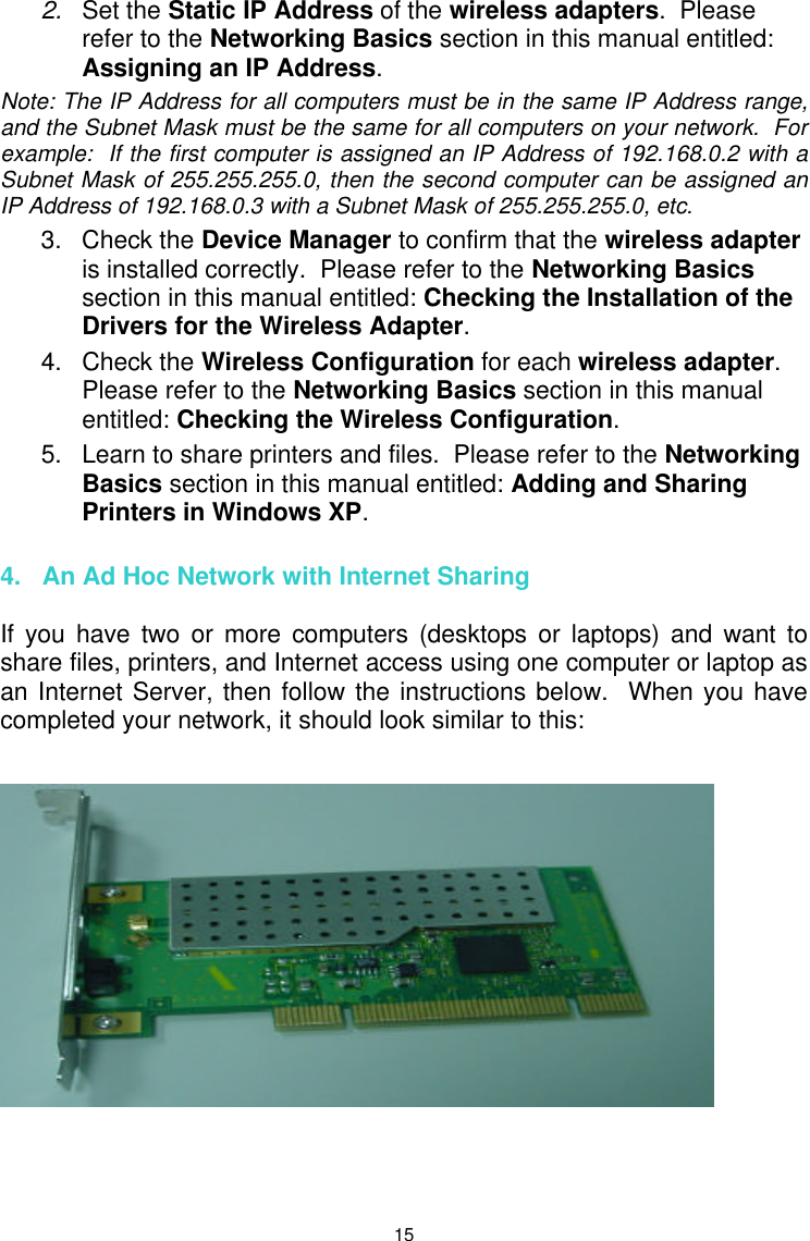  15 2. Set the Static IP Address of the wireless adapters.  Please refer to the Networking Basics section in this manual entitled: Assigning an IP Address.   Note: The IP Address for all computers must be in the same IP Address range, and the Subnet Mask must be the same for all computers on your network.  For example:  If the first computer is assigned an IP Address of 192.168.0.2 with a Subnet Mask of 255.255.255.0, then the second computer can be assigned an IP Address of 192.168.0.3 with a Subnet Mask of 255.255.255.0, etc. 3. Check the Device Manager to confirm that the wireless adapter is installed correctly.  Please refer to the Networking Basics section in this manual entitled: Checking the Installation of the Drivers for the Wireless Adapter. 4. Check the Wireless Configuration for each wireless adapter.  Please refer to the Networking Basics section in this manual entitled: Checking the Wireless Configuration. 5. Learn to share printers and files.  Please refer to the Networking Basics section in this manual entitled: Adding and Sharing Printers in Windows XP.  4.   An Ad Hoc Network with Internet Sharing  If you have two or more computers (desktops or laptops) and want to share files, printers, and Internet access using one computer or laptop as an Internet Server, then follow the instructions below.  When you have completed your network, it should look similar to this:         