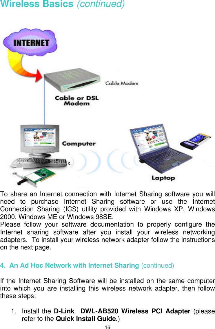  16 Wireless Basics (continued)   To share an Internet connection with Internet Sharing software you will need to purchase Internet Sharing software or use the Internet Connection Sharing (ICS) utility provided with Windows XP, Windows 2000, Windows ME or Windows 98SE.  Please follow your software documentation to properly configure the Internet sharing software after you install your wireless networking adapters.  To install your wireless network adapter follow the instructions on the next page.  4.  An Ad Hoc Network with Internet Sharing (continued)  If the Internet Sharing Software will be installed on the same computer into which you are installing this wireless network adapter, then follow these steps:  1. Install the D-Link  DWL-AB520 Wireless PCI Adapter (please refer to the Quick Install Guide.) X 