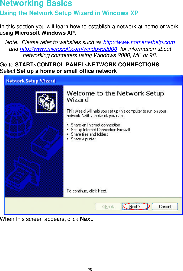  28 Networking Basics Using the Network Setup Wizard in Windows XP  In this section you will learn how to establish a network at home or work, using Microsoft Windows XP.   Note:  Please refer to websites such as http://www.homenethelp.com and http://www.microsoft.com/windows2000  for information about networking computers using Windows 2000, ME or 98. Go to START&gt;CONTROL PANEL&gt;NETWORK CONNECTIONS Select Set up a home or small office network When this screen appears, click Next.        