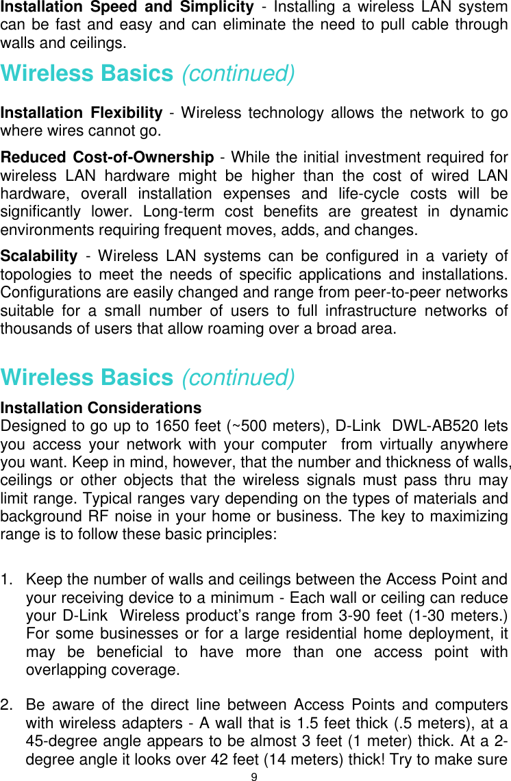  9Installation Speed and Simplicity - Installing a wireless LAN system can be fast and easy and can eliminate the need to pull cable through walls and ceilings. Wireless Basics (continued) Installation Flexibility - Wireless technology allows the network to go where wires cannot go. Reduced Cost-of-Ownership - While the initial investment required for wireless LAN hardware might be higher than the cost of wired LAN hardware, overall installation expenses and life-cycle costs will be significantly lower. Long-term cost benefits are greatest in dynamic environments requiring frequent moves, adds, and changes.  Scalability  - Wireless LAN systems can be configured in a variety of topologies to meet the needs of specific applications and installations. Configurations are easily changed and range from peer-to-peer networks suitable for a small number of users to full infrastructure networks of thousands of users that allow roaming over a broad area.  Wireless Basics (continued) Installation Considerations Designed to go up to 1650 feet (~500 meters), D-Link  DWL-AB520 lets you access your network with your computer  from virtually anywhere you want. Keep in mind, however, that the number and thickness of walls, ceilings or other objects that the wireless signals must pass thru may limit range. Typical ranges vary depending on the types of materials and background RF noise in your home or business. The key to maximizing range is to follow these basic principles:  1.   Keep the number of walls and ceilings between the Access Point and your receiving device to a minimum - Each wall or ceiling can reduce your D-Link  Wireless product’s range from 3-90 feet (1-30 meters.)  For some businesses or for a large residential home deployment, it may be beneficial to have more than one access point with overlapping coverage. 2.  Be aware of the direct line between Access Points and computers with wireless adapters - A wall that is 1.5 feet thick (.5 meters), at a 45-degree angle appears to be almost 3 feet (1 meter) thick. At a 2-degree angle it looks over 42 feet (14 meters) thick! Try to make sure 