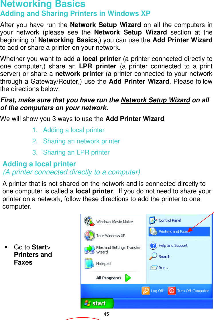  45  Networking Basics  Adding and Sharing Printers in Windows XP After you have run the Network Setup Wizard on all the computers in your network (please see the Network Setup Wizard section at the beginning of Networking Basics,) you can use the Add Printer Wizard to add or share a printer on your network.   Whether you want to add a local printer (a printer connected directly to one computer,) share an LPR printer (a printer connected to a print server) or share a network printer (a printer connected to your network through a Gateway/Router,) use the Add Printer Wizard. Please follow the directions below: First, make sure that you have run the Network Setup Wizard on all of the computers on your network. We will show you 3 ways to use the Add Printer Wizard 1. Adding a local printer 2. Sharing an network printer 3. Sharing an LPR printer Adding a local printer                                                                   (A printer connected directly to a computer) A printer that is not shared on the network and is connected directly to one computer is called a local printer.  If you do not need to share your printer on a network, follow these directions to add the printer to one computer.  • Go to Start&gt; Printers and Faxes   