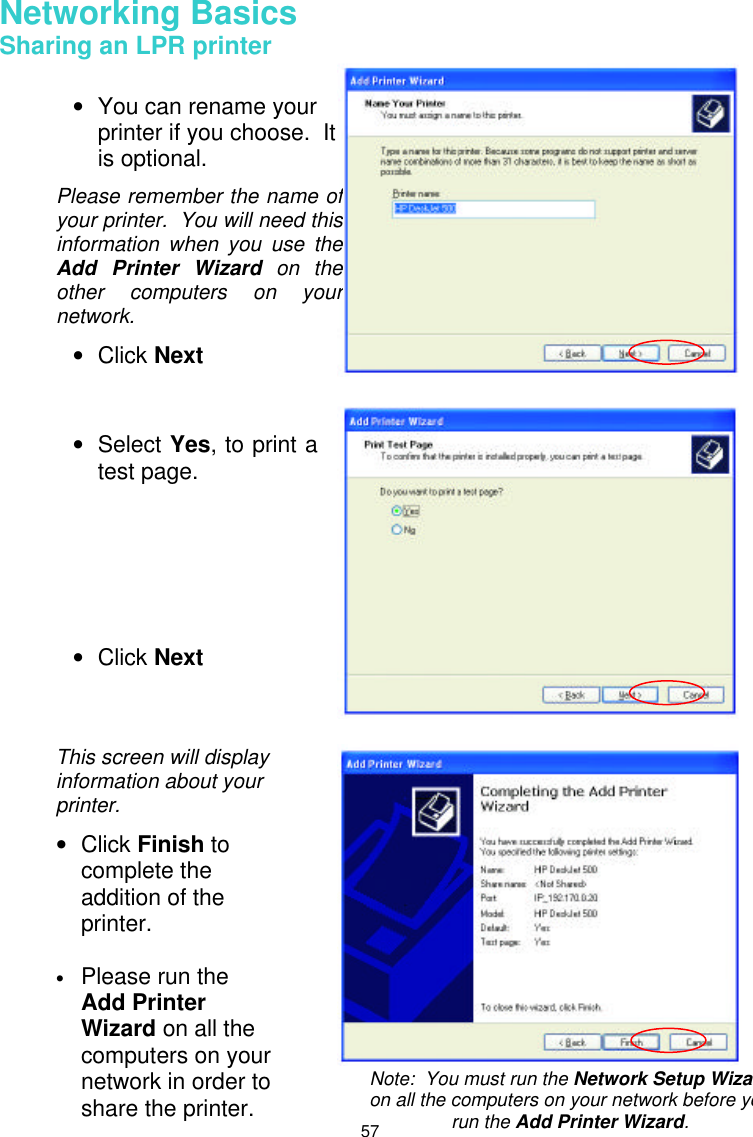  57 Networking Basics  Sharing an LPR printer        • You can rename your printer if you choose.  It is optional. Please remember the name of your printer.  You will need this information when you use the Add Printer Wizard on the other computers on your network. • Click Next • Select Yes, to print a test page.       • Click Next This screen will display information about your printer. • Click Finish to complete the addition of the printer.  • Please run the Add Printer Wizard on all the computers on your network in order to share the printer. Note:  You must run the Network Setup Wizardon all the computers on your network before you run the Add Printer Wizard. 