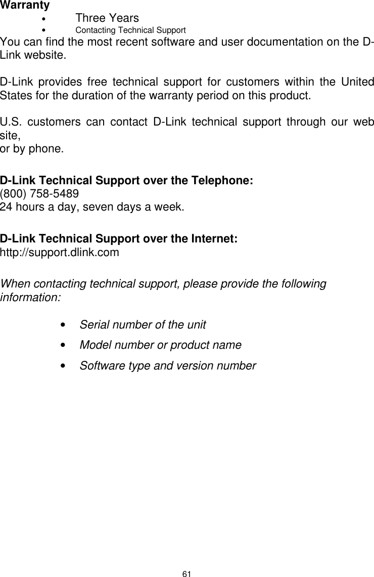  61 Warranty  • Three Years • Contacting Technical Support You can find the most recent software and user documentation on the D-Link website.  D-Link provides free technical support for customers within the United States for the duration of the warranty period on this product.    U.S. customers can contact D-Link technical support through our web site, or by phone.    D-Link Technical Support over the Telephone: (800) 758-5489 24 hours a day, seven days a week.  D-Link Technical Support over the Internet: http://support.dlink.com  When contacting technical support, please provide the following information:  • Serial number of the unit • Model number or product name • Software type and version number              