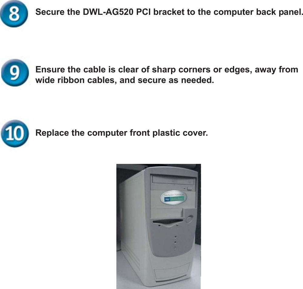 Replace the computer front plastic cover.Ensure the cable is clear of sharp corners or edges, away fromwide ribbon cables, and secure as needed.Secure the DWL-AG520 PCI bracket to the computer back panel.