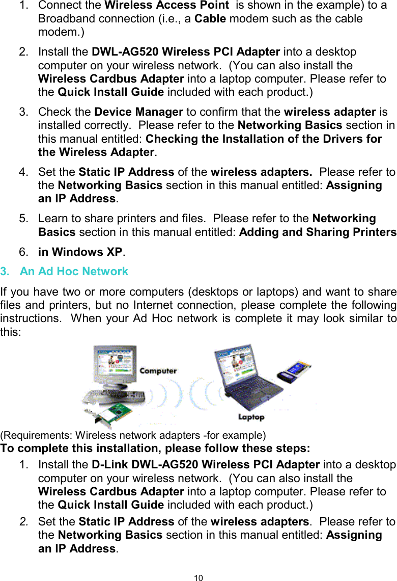  101. Connect the Wireless Access Point  is shown in the example) to a Broadband connection (i.e., a Cable modem such as the cable modem.)   2. Install the DWL-AG520 Wireless PCI Adapter into a desktop computer on your wireless network.  (You can also install the Wireless Cardbus Adapter into a laptop computer. Please refer to the Quick Install Guide included with each product.) 3. Check the Device Manager to confirm that the wireless adapter is installed correctly.  Please refer to the Networking Basics section in this manual entitled: Checking the Installation of the Drivers for the Wireless Adapter. 4. Set the Static IP Address of the wireless adapters.  Please refer to the Networking Basics section in this manual entitled: Assigning an IP Address. 5.  Learn to share printers and files.  Please refer to the Networking Basics section in this manual entitled: Adding and Sharing Printers  6.  in Windows XP.  3.   An Ad Hoc Network If you have two or more computers (desktops or laptops) and want to share files and printers, but no Internet connection, please complete the following instructions.  When your Ad Hoc network is complete it may look similar to this:  (Requirements: Wireless network adapters -for example) To complete this installation, please follow these steps: 1. Install the D-Link DWL-AG520 Wireless PCI Adapter into a desktop computer on your wireless network.  (You can also install the Wireless Cardbus Adapter into a laptop computer. Please refer to the Quick Install Guide included with each product.) 2.  Set the Static IP Address of the wireless adapters.  Please refer to the Networking Basics section in this manual entitled: Assigning an IP Address.   