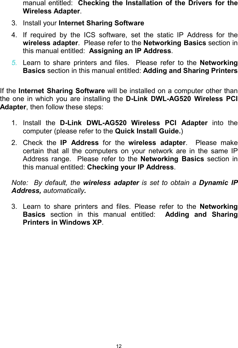  12manual entitled:  Checking the Installation of the Drivers for the Wireless Adapter. 3. Install your Internet Sharing Software 4.  If required by the ICS software, set the static IP Address for the wireless adapter.  Please refer to the Networking Basics section in this manual entitled:  Assigning an IP Address. 5.  Learn to share printers and files.  Please refer to the Networking Basics section in this manual entitled: Adding and Sharing Printers  If the Internet Sharing Software will be installed on a computer other than the one in which you are installing the D-Link DWL-AG520 Wireless PCI Adapter, then follow these steps:  1. Install the D-Link DWL-AG520 Wireless PCI Adapter into the computer (please refer to the Quick Install Guide.) 2. Check the IP Address for the wireless adapter.  Please make certain that all the computers on your network are in the same IP Address range.  Please refer to the Networking Basics section in this manual entitled: Checking your IP Address. Note:  By default, the wireless adapter is set to obtain a Dynamic IP Address, automatically. 3.  Learn to share printers and files. Please refer to the Networking Basics  section in this manual entitled:  Adding and Sharing Printers in Windows XP. 