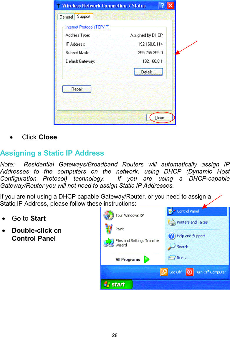  28  •  Click Close  Assigning a Static IP Address Note:  Residential Gateways/Broadband Routers will automatically assign IP Addresses to the computers on the network, using DHCP (Dynamic Host Configuration Protocol) technology.  If you are using a DHCP-capable Gateway/Router you will not need to assign Static IP Addresses. If you are not using a DHCP capable Gateway/Router, or you need to assign a Static IP Address, please follow these instructions:     •  Go to Start •  Double-click on Control Panel 