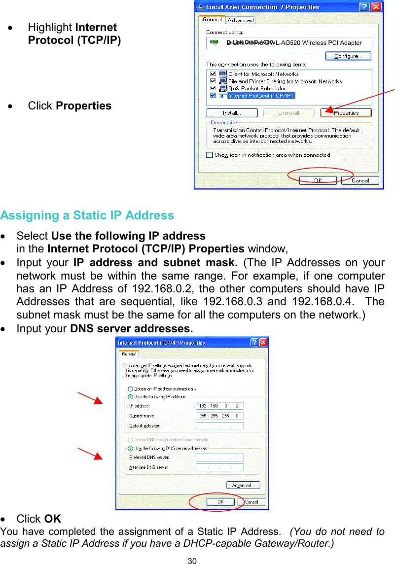  30   Assigning a Static IP Address  •  Select Use the following IP address   in the Internet Protocol (TCP/IP) Properties window,  •  Input your IP address and subnet mask. (The IP Addresses on your network must be within the same range. For example, if one computer has an IP Address of 192.168.0.2, the other computers should have IP Addresses that are sequential, like 192.168.0.3 and 192.168.0.4.  The subnet mask must be the same for all the computers on the network.) •  Input your DNS server addresses.    •  Click OK You have completed the assignment of a Static IP Address.  (You do not need to assign a Static IP Address if you have a DHCP-capable Gateway/Router.)  •  Highlight Internet Protocol (TCP/IP)     •  Click Properties        D-Link AirPro DWL-AG520 Wireless PCI Adapter 